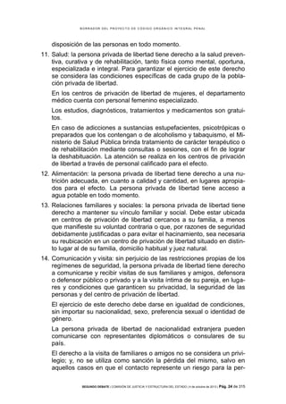B OR R AD OR D E L P R OYE C T O D E C ÓD IG O OR GÁ N IC O IN T E GR AL P E N AL

disposición de las personas en todo momento.
11. Salud: la persona privada de libertad tiene derecho a la salud preventiva, curativa y de rehabilitación, tanto física como mental, oportuna,
especializada e integral. Para garantizar el ejercicio de este derecho
se considera las condiciones específicas de cada grupo de la población privada de libertad.
En los centros de privación de libertad de mujeres, el departamento
médico cuenta con personal femenino especializado.
Los estudios, diagnósticos, tratamientos y medicamentos son gratuitos.
En caso de adicciones a sustancias estupefacientes, psicotrópicas o
preparados que los contengan o de alcoholismo y tabaquismo, el Ministerio de Salud Pública brinda tratamiento de carácter terapéutico o
de rehabilitación mediante consultas o sesiones, con el fin de lograr
la deshabituación. La atención se realiza en los centros de privación
de libertad a través de personal calificado para el efecto.
12. Alimentación: la persona privada de libertad tiene derecho a una nutrición adecuada, en cuanto a calidad y cantidad, en lugares apropiados para el efecto. La persona privada de libertad tiene acceso a
agua potable en todo momento.
13. Relaciones familiares y sociales: la persona privada de libertad tiene
derecho a mantener su vínculo familiar y social. Debe estar ubicada
en centros de privación de libertad cercanos a su familia, a menos
que manifieste su voluntad contraria o que, por razones de seguridad
debidamente justificadas o para evitar el hacinamiento, sea necesaria
su reubicación en un centro de privación de libertad situado en distinto lugar al de su familia, domicilio habitual y juez natural.
14. Comunicación y visita: sin perjuicio de las restricciones propias de los
regímenes de seguridad, la persona privada de libertad tiene derecho
a comunicarse y recibir visitas de sus familiares y amigos, defensora
o defensor público o privado y a la visita íntima de su pareja, en lugares y condiciones que garanticen su privacidad, la seguridad de las
personas y del centro de privación de libertad.
El ejercicio de este derecho debe darse en igualdad de condiciones,
sin importar su nacionalidad, sexo, preferencia sexual o identidad de
género.
La persona privada de libertad de nacionalidad extranjera pueden
comunicarse con representantes diplomáticos o consulares de su
país.
El derecho a la visita de familiares o amigos no se considera un privilegio; y, no se utiliza como sanción la pérdida del mismo, salvo en
aquellos casos en que el contacto represente un riesgo para la perSEGUNDO DEBATE | COMISIÓN DE JUSTICIA Y ESTRUCTURA DEL ESTADO | 4 de octubre de 2013 | Pág.

24 de 315

 