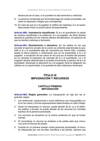 B OR R AD OR D E L P R OYE C T O D E C ÓD IG O OR GÁ N IC O IN T E GR AL P E N AL

declara de ser el caso, si la querella ha sido temeraria o maliciosa.
9. La persona condenada por temeridad paga las costas procesales, así
como la reparación integral que corresponda.
10. En caso de que la o el juzgador la califica de maliciosa, la o el querellado puede iniciar la acción penal correspondiente.
Artículo 660.- Inasistencia injustificada. Si la o el querellante no asiste
de manera injustificada a la audiencia, la o el juzgador, de oficio declara
desierta la querella con los mismos efectos del abandono, sin perjuicio de
que se declare maliciosa o temeraria.
Artículo 661.- Desistimiento o abandono. En los delitos en los que
procede el ejercicio privado de la acción se entiende abandonada la querella si la o el querellante deja de impulsarla por treinta días, contados
desde la última petición o reclamación que se ha presentado a la o el
juzgador, a excepción de los casos en los que por el estado del proceso
ya no necesita la expresión de voluntad de la o el querellante. La o el
juzgador declara abandonada la querella únicamente a petición de la o el
querellado. Declarado el abandono la o el juzgador tiene la obligación de
calificar en su oportunidad, si la querella ha sido maliciosa o temeraria.

TÍTULO IX
IMPUGNACIÓN Y RECURSOS
CAPÍTULO PRIMERO
IMPUGNACIÓN
Artículo 662.- Reglas generales. La impugnación se rige por las siguientes reglas:
1. Las sentencias, resoluciones o autos definitivos son impugnables solo en los casos y formas expresamente determinados en este Código.
2. Quien ha interpuesto un recurso, puede desistir de él. La o el defensor público o privado no puede desistir de los recursos sin mandato
expreso de la persona procesada.
3. Los recursos se resuelven en la misma audiencia en que se fundamentan.
4. Al concederse un recurso se emplaza a las partes para que concurran ante el tribunal de alzada.
5. Cuando en un proceso existan varias personas procesadas, el recurso interpuesto por una de ellas, beneficia a las demás, siempre que
SEGUNDO DEBATE | COMISIÓN DE JUSTICIA Y ESTRUCTURA DEL ESTADO | 4 de octubre de 2013 | Pág.

241 de 315

 
