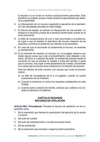 B OR R AD OR D E L P R OYE C T O D E C ÓD IG O OR GÁ N IC O IN T E GR AL P E N AL

la decisión no se funde en motivos exclusivamente personales. Este
beneficio es exigible aunque medie sentencia ejecutoriada que declara la culpabilidad.
6. La interposición de un recurso suspende la ejecutoria de la decisión,
con las salvedades previstas en este Código.
7. El tribunal de alzada, al conocer la impugnación de una sanción, no
empeora la situación jurídica de la persona sentenciada cuando es la
única recurrente.
8. La falta de comparecencia de uno o más recurrentes a la audiencia,
da lugar a que se declare el abandono del recurso respecto de los
ausentes y continua la audiencia con relación a los presentes.
9. En caso de que el recurrente no fundamente el recurso, se entiende
su desistimiento.
10. Si al momento de resolver un recurso, la o el juzgador observa que
existe alguna causa que vicie el procedimiento, está obligado a declarar, de oficio o a petición de parte, la nulidad del proceso desde el
momento en que se produjo la nulidad a costa del servidor o parte
que lo provocó. Hay lugar a esta declaratoria de nulidad, únicamente
si la causa que la provoca tiene influencia en la decisión del proceso.
Para los efectos de este numeral, son causas que vician el procedimiento:
a) La falta de competencia de la o el juzgador, cuando no pueda
subsanarse con la inhibición.
b) Cuando la sentencia no reúne los requisitos establecidos en este
Código.
c) Cuando exista violación de trámite, siempre que conlleve una violación al derecho a la defensa.

CAPÍTULO SEGUNDO
RECURSO DE APELACIÓN
Artículo 663.- Procedencia. Procede el recurso de apelación en los siguientes casos:
1. De la resolución que declara la prescripción del ejercicio de la acción
o la pena.
2. Del auto de nulidad.
3. Del auto de sobreseimiento, si existió acusación fiscal.
4. De las sentencias.
5. De la resolución que concede o niega la prisión preventiva.
SEGUNDO DEBATE | COMISIÓN DE JUSTICIA Y ESTRUCTURA DEL ESTADO | 4 de octubre de 2013 | Pág.

242 de 315

 