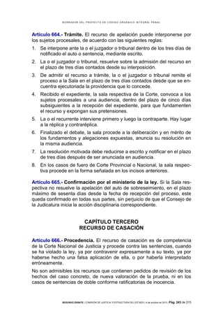 B OR R AD OR D E L P R OYE C T O D E C ÓD IG O OR GÁ N IC O IN T E GR AL P E N AL

Artículo 664.- Trámite. El recurso de apelación puede interponerse por
los sujetos procesales, de acuerdo con las siguientes reglas:
1. Se interpone ante la o el juzgador o tribunal dentro de los tres días de
notificado el auto o sentencia, mediante escrito.
2. La o el juzgador o tribunal, resuelve sobre la admisión del recurso en
el plazo de tres días contados desde su interposición.
3. De admitir el recurso a trámite, la o el juzgador o tribunal remite el
proceso a la Sala en el plazo de tres días contados desde que se encuentra ejecutoriada la providencia que lo concede.
4. Recibido el expediente, la sala respectiva de la Corte, convoca a los
sujetos procesales a una audiencia, dentro del plazo de cinco días
subsiguientes a la recepción del expediente, para que fundamenten
el recurso y expongan sus pretensiones.
5. La o el recurrente interviene primero y luego la contraparte. Hay lugar
a la réplica y contraréplica.
6. Finalizado el debate, la sala procede a la deliberación y en mérito de
los fundamentos y alegaciones expuestas, anuncia su resolución en
la misma audiencia.
7. La resolución motivada debe reducirse a escrito y notificar en el plazo
de tres días después de ser anunciada en audiencia.
8. En los casos de fuero de Corte Provincial o Nacional, la sala respectiva procede en la forma señalada en los incisos anteriores.
Artículo 665.- Confirmación por el ministerio de la ley. Si la Sala respectiva no resuelve la apelación del auto de sobreseimiento, en el plazo
máximo de sesenta días desde la fecha de recepción del proceso, este
queda confirmado en todas sus partes, sin perjuicio de que el Consejo de
la Judicatura inicia la acción disciplinaria correspondiente.

CAPÍTULO TERCERO
RECURSO DE CASACIÓN
Artículo 666.- Procedencia. El recurso de casación es de competencia
de la Corte Nacional de Justicia y procede contra las sentencias, cuando
se ha violado la ley, ya por contravenir expresamente a su texto, ya por
haberse hecho una falsa aplicación de ella, o por haberla interpretado
erróneamente.
No son admisibles los recursos que contienen pedidos de revisión de los
hechos del caso concreto, de nueva valoración de la prueba, ni en los
casos de sentencias de doble conforme ratificatorias de inocencia.

SEGUNDO DEBATE | COMISIÓN DE JUSTICIA Y ESTRUCTURA DEL ESTADO | 4 de octubre de 2013 | Pág.

243 de 315

 