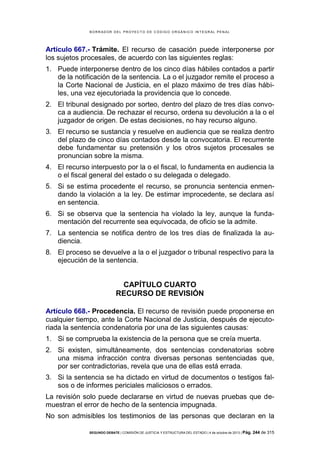 B OR R AD OR D E L P R OYE C T O D E C ÓD IG O OR GÁ N IC O IN T E GR AL P E N AL

Artículo 667.- Trámite. El recurso de casación puede interponerse por
los sujetos procesales, de acuerdo con las siguientes reglas:
1. Puede interponerse dentro de los cinco días hábiles contados a partir
de la notificación de la sentencia. La o el juzgador remite el proceso a
la Corte Nacional de Justicia, en el plazo máximo de tres días hábiles, una vez ejecutoriada la providencia que lo concede.
2. El tribunal designado por sorteo, dentro del plazo de tres días convoca a audiencia. De rechazar el recurso, ordena su devolución a la o el
juzgador de origen. De estas decisiones, no hay recurso alguno.
3. El recurso se sustancia y resuelve en audiencia que se realiza dentro
del plazo de cinco días contados desde la convocatoria. El recurrente
debe fundamentar su pretensión y los otros sujetos procesales se
pronuncian sobre la misma.
4. El recurso interpuesto por la o el fiscal, lo fundamenta en audiencia la
o el fiscal general del estado o su delegada o delegado.
5. Si se estima procedente el recurso, se pronuncia sentencia enmendando la violación a la ley. De estimar improcedente, se declara así
en sentencia.
6. Si se observa que la sentencia ha violado la ley, aunque la fundamentación del recurrente sea equivocada, de oficio se la admite.
7. La sentencia se notifica dentro de los tres días de finalizada la audiencia.
8. El proceso se devuelve a la o el juzgador o tribunal respectivo para la
ejecución de la sentencia.

CAPÍTULO CUARTO
RECURSO DE REVISIÓN
Artículo 668.- Procedencia. El recurso de revisión puede proponerse en
cualquier tiempo, ante la Corte Nacional de Justicia, después de ejecutoriada la sentencia condenatoria por una de las siguientes causas:
1. Si se comprueba la existencia de la persona que se creía muerta.
2. Si existen, simultáneamente, dos sentencias condenatorias sobre
una misma infracción contra diversas personas sentenciadas que,
por ser contradictorias, revela que una de ellas está errada.
3. Si la sentencia se ha dictado en virtud de documentos o testigos falsos o de informes periciales maliciosos o errados.
La revisión solo puede declararse en virtud de nuevas pruebas que demuestran el error de hecho de la sentencia impugnada.
No son admisibles los testimonios de las personas que declaran en la
SEGUNDO DEBATE | COMISIÓN DE JUSTICIA Y ESTRUCTURA DEL ESTADO | 4 de octubre de 2013 | Pág.

244 de 315

 