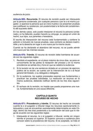 B OR R AD OR D E L P R OYE C T O D E C ÓD IG O OR GÁ N IC O IN T E GR AL P E N AL

audiencia de juicio.
Artículo 669.- Recurrente. El recurso de revisión puede ser interpuesto
por la persona condenada, por cualquier persona o por la o el mismo juzgador, si aparece la persona que se creía muerta o se presentan pruebas
que justifiquen su existencia, con posterioridad a la fecha del cometimiento del supuesto delito.
En los demás casos, solo puede interponer el recurso la persona condenada y si ha fallecido, pueden hacerlo su cónyuge, su pareja en unión de
hecho, sus hijos, sus parientes o herederos.
El escrito de interposición del recurso está fundamentado y contiene la
petición o inclusión de nuevas pruebas, caso contrario se declara inadmisible y se lo desecha sin lugar a uno nuevo por la misma causa.
Cuando se ha declarado el abandono del recurso, no se puede admitir
uno nuevo por las mismas causas.
Artículo 670.- Trámite. El recurso de revisión debe tramitarse de acuerdo con las siguientes reglas:
1. Recibido el expediente, en el plazo máximo de cinco días, se pone en
conocimiento de las partes la recepción del proceso y en la misma
providencia se señala día y hora en que se celebra la audiencia.
2. Si la revisión es de una sentencia dictada en un proceso de ejercicio
público de la acción, se cuenta con la intervención de la o el fiscal
general del Estado, o su delegada o delegado.
3. En la audiencia, los sujetos procesales exponen sus fundamentos y
practican las pruebas solicitadas. La resolución se anuncia en la
misma audiencia, debiendo notificar dentro de los tres días siguientes.
4. El rechazo de la revisión, no impide que pueda proponerse una nueva, fundamentada en una causa diferente.

CAPÍTULO QUINTO
RECURSO DE HECHO
Artículo 671.- Procedencia y trámite. El recurso de hecho se concede
cuando la o el juzgador o tribunal niega los recursos oportunamente interpuestos y que se encuentran expresamente determinados en este Código, dentro los tres días posteriores a la notificación del auto que lo niega de acuerdo con las siguientes reglas:
1. Interpuesto el recurso, la o el juzgador o tribunal, remite sin ningún
trámite el proceso al superior. El superior convoca a audiencia para
conocer sobre la procedencia del recurso. Si es aceptado, se trata el
SEGUNDO DEBATE | COMISIÓN DE JUSTICIA Y ESTRUCTURA DEL ESTADO | 4 de octubre de 2013 | Pág.

245 de 315

 
