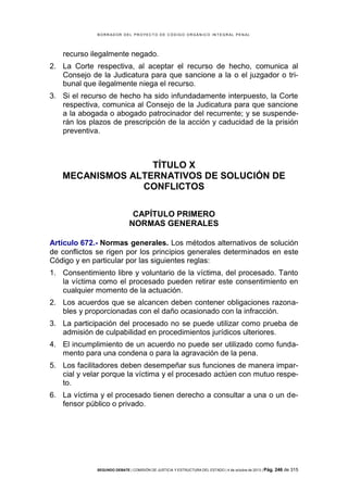 B OR R AD OR D E L P R OYE C T O D E C ÓD IG O OR GÁ N IC O IN T E GR AL P E N AL

recurso ilegalmente negado.
2. La Corte respectiva, al aceptar el recurso de hecho, comunica al
Consejo de la Judicatura para que sancione a la o el juzgador o tribunal que ilegalmente niega el recurso.
3. Si el recurso de hecho ha sido infundadamente interpuesto, la Corte
respectiva, comunica al Consejo de la Judicatura para que sancione
a la abogada o abogado patrocinador del recurrente; y se suspenderán los plazos de prescripción de la acción y caducidad de la prisión
preventiva.

TÍTULO X
MECANISMOS ALTERNATIVOS DE SOLUCIÓN DE
CONFLICTOS
CAPÍTULO PRIMERO
NORMAS GENERALES
Artículo 672.- Normas generales. Los métodos alternativos de solución
de conflictos se rigen por los principios generales determinados en este
Código y en particular por las siguientes reglas:
1. Consentimiento libre y voluntario de la víctima, del procesado. Tanto
la víctima como el procesado pueden retirar este consentimiento en
cualquier momento de la actuación.
2. Los acuerdos que se alcancen deben contener obligaciones razonables y proporcionadas con el daño ocasionado con la infracción.
3. La participación del procesado no se puede utilizar como prueba de
admisión de culpabilidad en procedimientos jurídicos ulteriores.
4. El incumplimiento de un acuerdo no puede ser utilizado como fundamento para una condena o para la agravación de la pena.
5. Los facilitadores deben desempeñar sus funciones de manera imparcial y velar porque la víctima y el procesado actúen con mutuo respeto.
6. La víctima y el procesado tienen derecho a consultar a una o un defensor público o privado.

SEGUNDO DEBATE | COMISIÓN DE JUSTICIA Y ESTRUCTURA DEL ESTADO | 4 de octubre de 2013 | Pág.

246 de 315

 
