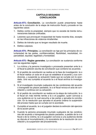 B OR R AD OR D E L P R OYE C T O D E C ÓD IG O OR GÁ N IC O IN T E GR AL P E N AL

CAPÍTULO SEGUNDO
CONCILIACIÓN
Artículo 673.- Conciliación. La conciliación puede presentarse hasta
antes de la conclusión de la etapa de instrucción fiscal y procede en los
siguientes casos:
1. Delitos contra la propiedad, siempre que no exceda de treinta remuneraciones básicas unificadas.
2. Lesiones que provoquen incapacidad de hasta noventa días, excepto
en las infracciones de violencia intrafamiliar.
3. Delitos de tránsito que no tengan resultado de muerte.
4. Delitos culposos.
Artículo 674.- Principios. La conciliación se rige por los principios de voluntariedad de las partes, confidencialidad, flexibilidad, neutralidad, imparcialidad, equidad, legalidad y honestidad.
Artículo 675.- Reglas generales. La conciliación se sustancia conforme
con las siguientes reglas:
1. La víctima y la persona investigada o procesada presentan ante la o
el fiscal la petición escrita de conciliación que contiene los acuerdos.
2. Si el pedido de conciliación se realiza en la fase de investigación, la o
el fiscal realiza un acta en el que se establece el acuerdo y sus condiciones, y suspende su actuación hasta que se cumpla con lo acordado. Una vez cumplido el acuerdo la o el fiscal archiva la investigación.
3. Si el investigado incumple cualquiera de las condiciones del acuerdo
o transgrede los plazos pactados, la o el fiscal revoca el acta de conciliación y continúa con su actuación.
4. Si el pedido de conciliación se realiza en la etapa de instrucción, la o
el fiscal sin más trámite remite a la o el juzgador, quien convoca a
una audiencia en la cual escucha a las partes y aprueba la conciliación. En la resolución que aprueba el acuerdo ordena la suspensión
del proceso hasta que se cumpla con lo acordado.
5. Cumplido el acuerdo, la o el juzgador declara la extinción del ejercicio
de la acción penal.
6. Cuando la persona procesada incumple cualquiera de las condiciones del acuerdo o transgrede los plazos pactados, a pedido de la o el
fiscal o de la víctima, la o el juzgador convoca a una audiencia donde
se discute el incumplimiento y la revocatoria de la resolución de conciliación y la suspensión del procedimiento.

SEGUNDO DEBATE | COMISIÓN DE JUSTICIA Y ESTRUCTURA DEL ESTADO | 4 de octubre de 2013 | Pág.

247 de 315

 