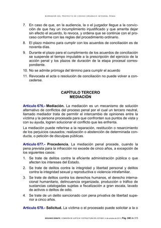 B OR R AD OR D E L P R OYE C T O D E C ÓD IG O OR GÁ N IC O IN T E GR AL P E N AL

7. En caso de que, en la audiencia, la o el juzgador llegue a la convicción de que hay un incumplimiento injustificado y que amerita dejar
sin efecto el acuerdo, lo revoca, y ordena que se continúe con el proceso conforme con las reglas del procedimiento ordinario.
8. El plazo máximo para cumplir con los acuerdos de conciliación es de
noventa días.
9. Durante el plazo para el cumplimiento de los acuerdos de conciliación
se suspende el tiempo imputable a la prescripción del ejercicio de la
acción penal y los plazos de duración de la etapa procesal correspondiente.
10. No se admite prórroga del término para cumplir el acuerdo
11. Revocada el acta o resolución de conciliación no puede volver a concederse.

CAPÍTULO TERCERO
MEDIACIÓN
Artículo 676.- Mediación. La mediación es un mecanismo de solución
alternativo de conflictos del proceso penal por el cual un tercero neutral,
llamado mediador trata de permitir el intercambio de opiniones entre la
víctima y la persona procesada para que confronten sus puntos de vista y
con su ayuda, logren solucionar el conflicto que les enfrenta.
La mediación puede referirse a la reparación, restitución o resarcimiento
de los perjuicios causados; realización o abstención de determinada conducta, o petición de disculpas públicas.
Artículo 677.- Procedencia. La mediación penal procede, cuando la
pena prevista para la infracción no excede de cinco años, a excepción de
los siguientes casos:
1. Se trate de delitos contra la eficiente administración pública o que
afecten los intereses del Estado.
2. Se trate de delitos contra la integridad y libertad personal y delitos
contra la integridad sexual y reproductiva o violencia intrafamiliar.
3. Se trate de delitos contra los derechos humanos, el derecho internacional humanitario, delincuencia organizada, producción o tráfico de
sustancias catalogadas sujetas a fiscalización a gran escala, lavado
de activos o delitos de odio.
4. Se trate de un delito sancionado con pena privativa de libertad superior a cinco años.
Artículo 678.- Solicitud. La víctima o el procesado puede solicitar a la o
SEGUNDO DEBATE | COMISIÓN DE JUSTICIA Y ESTRUCTURA DEL ESTADO | 4 de octubre de 2013 | Pág.

248 de 315

 