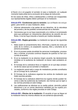 B OR R AD OR D E L P R OYE C T O D E C ÓD IG O OR GÁ N IC O IN T E GR AL P E N AL

el fiscal o la o el juzgador el someter el caso a mediación, en cualquier
momento hasta antes de la conclusión de la etapa de instrucción.
En los casos de niñas, niños o adolescentes y víctimas con incapacidad,
sus representantes legales deben participar en la mediación.
Artículo 679.- Condiciones para la remisión. La o el fiscal o la o el juzgador, para remitir un caso mediación, debe:
1. Informar plenamente a las partes de sus derechos, de la naturaleza
del proceso y de las posibles consecuencias de su decisión.
2. Cerciorarse que no se haya coaccionado a la víctima ni al procesado
para que participen en mecanismos alternativos de solución de conflictos, ni se los haya inducido a hacerlo por medios desleales.
Artículo 680.- Reglas generales. La mediación se rige por las siguientes
reglas:
1. Debe existir el consentimiento libre, informado y exento de vicios por
parte de la víctima y la aceptación expresa, libre y voluntaria de la
persona procesada.
2. Si en el proceso existe pluralidad de personas investigadas, procesadas o víctimas, el proceso continúa respecto de quienes no han concurrido al acuerdo.
3. Si en la mediación no se alcanza ningún acuerdo, las declaraciones
rendidas en la audiencia de mediación no tienen valor probatorio alguno.
4. El Consejo de la Judicatura lleva un registro en el cual deja constancia de los casos que se someten a mediación.
5. La mediación penal está a cargo de mediadores penales acreditados
por el Consejo de la Judicatura.
6. El Consejo de la Judicatura organiza los centros de mediación que
traten asuntos penales.
7. El Consejo de la Judicatura determina los lugares donde pueden llevarse a cabo las audiencias de mediación, las mismas que se rigen a
las normas previstas en este Código.
8. Las notificaciones se efectúan en la casilla judicial, domicilio judicial
electrónico o en un correo electrónico señalado por los sujetos procesales, conforme a las reglas previstas en este Código.
Artículo 681.- Efectos de la mediación. El acuerdo al que se llegue en
la mediación tiene los mismos efectos de una sentencia ejecutoriada.

SEGUNDO DEBATE | COMISIÓN DE JUSTICIA Y ESTRUCTURA DEL ESTADO | 4 de octubre de 2013 | Pág.

249 de 315

 