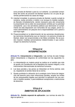 B OR R AD OR D E L P R OYE C T O D E C ÓD IG O OR GÁ N IC O IN T E GR AL P E N AL

sona privada de libertad o para la o el visitante. La autoridad competente del centro de privación de libertad reporta a la o el juez de garantías penitenciarias los casos de riesgo.
15. Libertad inmediata: la persona privada de libertad, cuando cumpla la
condena, reciba amnistía o indulto o se revoque la medida cautelar,
es liberada inmediatamente, siendo necesario para ello únicamente
la presentación de la orden de excarcelación emitida por la autoridad
competente. Las o los servidores públicos que demoraran el cumplimiento de esta disposición son removidos de sus cargos, previo sumario administrativo sin perjuicio de la responsabilidad civil o penal a
que haya lugar.
16. Proporcionalidad en la determinación de las sanciones disciplinarias:
las sanciones disciplinarias que se imponen a la persona privada de
libertad, deben ser proporcionales a las faltas cometidas. No se pueden imponer medidas sancionadoras indeterminadas ni que contravengan los derechos humanos.

TÍTULO IV
INTERPRETACIÓN
Artículo 13.- Interpretación e integración. Las normas de este Código
deben interpretarse o integrarse de conformidad con las siguientes reglas:
1. La interpretación en materia penal se realiza en el sentido que más
se ajuste a la Constitución de la República de manera integral y a los
instrumentos internacionales de derechos humanos.
2. Los tipos penales y las penas se interpretan en forma estricta; esto
es, respetando el sentido literal de la norma.
3. Queda prohibida la utilización de la analogía como forma de integración del derecho para crear infracciones penales, ampliar los límites
de los presupuestos legales que permiten la aplicación de una sanción o medida cautelar, o para establecer excepciones o restricciones
de derechos.

TÍTULO V
ÁMBITOS DE APLICACIÓN
Artículo 14.- Ámbito espacial de aplicación. Las normas de este Código se aplican a:
SEGUNDO DEBATE | COMISIÓN DE JUSTICIA Y ESTRUCTURA DEL ESTADO | 4 de octubre de 2013 | Pág.

25 de 315

 