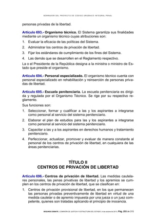 B OR R AD OR D E L P R OYE C T O D E C ÓD IG O OR GÁ N IC O IN T E GR AL P E N AL

personas privadas de la libertad.
Artículo 693.- Organismo técnico. El Sistema garantiza sus finalidades
mediante un organismo técnico cuyas atribuciones son:
1. Evaluar la eficacia de las políticas del Sistema.
2. Administrar los centros de privación de libertad.
3. Fijar los estándares de cumplimiento de los fines del Sistema.
4. Las demás que se desarrollen en el Reglamento respectivo.
La o el Presidente de la República designa a la ministra o ministro de Estado que preside el organismo.
Artículo 694.- Personal especializado. El organismo técnico cuenta con
personal especializado en rehabilitación y reinserción de personas privadas de libertad.
Artículo 695.- Escuela penitenciaria. La escuela penitenciaria es dirigida y regulada por el Organismo Técnico. Se rige por su respectivo reglamento.
Sus funciones son:
1. Seleccionar, formar y cualificar a las y los aspirantes a integrarse
como personal al servicio del sistema penitenciario.
2. Elaborar el plan de estudios para las y los aspirantes a integrarse
como personal al servicio del sistema penitenciario.
3. Capacitar a las y a los aspirantes en derechos humanos y tratamiento
penitenciario.
4. Perfeccionar, actualizar, promover y evaluar de manera constante al
personal de los centros de privación de libertad, en cualquiera de las
áreas penitenciarias.

TÍTULO II
CENTROS DE PRIVACIÓN DE LIBERTAD
Artículo 696.- Centros de privación de libertad. Las medidas cautelares personales, las penas privativas de libertad y los apremios se cumplen en los centros de privación de libertad, que se clasifican en:
1. Centros de privación provisional de libertad, en los que permanecen
las personas privadas preventivamente de libertad en virtud de una
medida cautelar o de apremio impuesta por una jueza o un juez competente, quienes son tratadas aplicando el principio de inocencia.
SEGUNDO DEBATE | COMISIÓN DE JUSTICIA Y ESTRUCTURA DEL ESTADO | 4 de octubre de 2013 | Pág.

253 de 315

 
