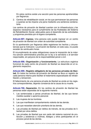 B OR R AD OR D E L P R OYE C T O D E C ÓD IG O OR GÁ N IC O IN T E GR AL P E N AL

En estos centros existe una sección para las personas aprehendidas
por flagrancia.
2. Centros de rehabilitación social, en los que permanecen las personas
a quienes se les impone una pena mediante una sentencia condenatoria.
Los centros de privación de libertad cuentan con la infraestructura y los
espacios necesarios para el cumplimiento de las finalidades del Sistema
de Rehabilitación Social, adecuados para el desarrollo de las actividades
y programas previstos por el órgano competente.
Artículo 697.- Ingreso. Una persona solo puede ingresar en un centro
de privación de libertad con orden de autoridad competente.
En la aprehensión por flagrancia debe registrarse los hechos y circunstancias que la motivaron. La privación de libertad, en este caso, no puede
exceder de veinticuatro horas.
El incumplimiento de estas obligaciones causa la imposición de la máxima sanción administrativa prevista por la ley a la servidora o al servidor
responsable, sin perjuicio de la responsabilidad penal o civil.
Artículo 698.- Organización y funcionamiento. La estructura orgánica
funcional de cada centro de privación de libertad se desarrolla en el reglamento respectivo.
Artículo 699.- Registro obligatorio de las personas privadas de libertad. En todos los centros de privación de libertad se lleva un registro de
cada persona interna para facilitar el tratamiento especializado de rehabilitación y reinserción.
El fallecimiento de una persona privada de libertad se anota en los registros correspondientes, dejando constancia de la causa de su muerte.
Artículo 700.- Separación. En los centros de privación de libertad las
personas están separadas de la siguiente manera:
1. Las sentenciadas a penas privativas de libertad, de las que tienen
medida cautelar o apremio personal.
2. Las mujeres de los hombres.
3. Las que manifiestan comportamiento violento de las demás.
4. Las que necesitan atención prioritaria de las demás.
5. Las privadas de libertad por delitos de tránsito, de las privadas de libertad por otros delitos.
6. Las privadas de libertad que son parte del sistema nacional de protección y asistencia a víctimas, testigos y otros participantes en el
proceso penal de las demás.
SEGUNDO DEBATE | COMISIÓN DE JUSTICIA Y ESTRUCTURA DEL ESTADO | 4 de octubre de 2013 | Pág.

254 de 315

 