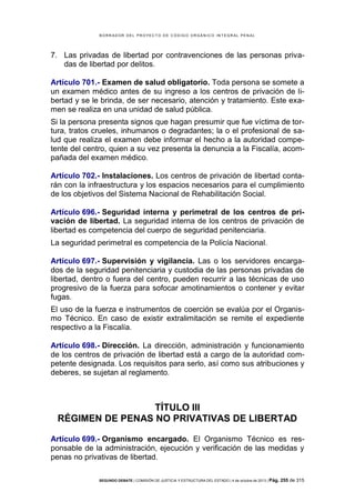 B OR R AD OR D E L P R OYE C T O D E C ÓD IG O OR GÁ N IC O IN T E GR AL P E N AL

7. Las privadas de libertad por contravenciones de las personas privadas de libertad por delitos.
Artículo 701.- Examen de salud obligatorio. Toda persona se somete a
un examen médico antes de su ingreso a los centros de privación de libertad y se le brinda, de ser necesario, atención y tratamiento. Este examen se realiza en una unidad de salud pública.
Si la persona presenta signos que hagan presumir que fue víctima de tortura, tratos crueles, inhumanos o degradantes; la o el profesional de salud que realiza el examen debe informar el hecho a la autoridad competente del centro, quien a su vez presenta la denuncia a la Fiscalía, acompañada del examen médico.
Artículo 702.- Instalaciones. Los centros de privación de libertad contarán con la infraestructura y los espacios necesarios para el cumplimiento
de los objetivos del Sistema Nacional de Rehabilitación Social.
Artículo 696.- Seguridad interna y perimetral de los centros de privación de libertad. La seguridad interna de los centros de privación de
libertad es competencia del cuerpo de seguridad penitenciaria.
La seguridad perimetral es competencia de la Policía Nacional.
Artículo 697.- Supervisión y vigilancia. Las o los servidores encargados de la seguridad penitenciaria y custodia de las personas privadas de
libertad, dentro o fuera del centro, pueden recurrir a las técnicas de uso
progresivo de la fuerza para sofocar amotinamientos o contener y evitar
fugas.
El uso de la fuerza e instrumentos de coerción se evalúa por el Organismo Técnico. En caso de existir extralimitación se remite el expediente
respectivo a la Fiscalía.
Artículo 698.- Dirección. La dirección, administración y funcionamiento
de los centros de privación de libertad está a cargo de la autoridad competente designada. Los requisitos para serlo, así como sus atribuciones y
deberes, se sujetan al reglamento.

TÍTULO III
RÉGIMEN DE PENAS NO PRIVATIVAS DE LIBERTAD
Artículo 699.- Organismo encargado. El Organismo Técnico es responsable de la administración, ejecución y verificación de las medidas y
penas no privativas de libertad.
SEGUNDO DEBATE | COMISIÓN DE JUSTICIA Y ESTRUCTURA DEL ESTADO | 4 de octubre de 2013 | Pág.

255 de 315

 