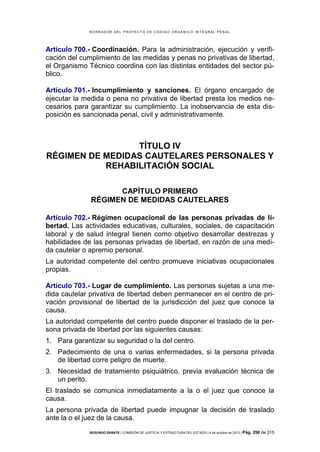 B OR R AD OR D E L P R OYE C T O D E C ÓD IG O OR GÁ N IC O IN T E GR AL P E N AL

Artículo 700.- Coordinación. Para la administración, ejecución y verificación del cumplimiento de las medidas y penas no privativas de libertad,
el Organismo Técnico coordina con las distintas entidades del sector público.
Artículo 701.- Incumplimiento y sanciones. El órgano encargado de
ejecutar la medida o pena no privativa de libertad presta los medios necesarios para garantizar su cumplimiento. La inobservancia de esta disposición es sancionada penal, civil y administrativamente.

TÍTULO IV
RÉGIMEN DE MEDIDAS CAUTELARES PERSONALES Y
REHABILITACIÓN SOCIAL
CAPÍTULO PRIMERO
RÉGIMEN DE MEDIDAS CAUTELARES
Artículo 702.- Régimen ocupacional de las personas privadas de libertad. Las actividades educativas, culturales, sociales, de capacitación
laboral y de salud integral tienen como objetivo desarrollar destrezas y
habilidades de las personas privadas de libertad, en razón de una medida cautelar o apremio personal.
La autoridad competente del centro promueve iniciativas ocupacionales
propias.
Artículo 703.- Lugar de cumplimiento. Las personas sujetas a una medida cautelar privativa de libertad deben permanecer en el centro de privación provisional de libertad de la jurisdicción del juez que conoce la
causa.
La autoridad competente del centro puede disponer el traslado de la persona privada de libertad por las siguientes causas:
1. Para garantizar su seguridad o la del centro.
2. Padecimiento de una o varias enfermedades, si la persona privada
de libertad corre peligro de muerte.
3. Necesidad de tratamiento psiquiátrico, previa evaluación técnica de
un perito.
El traslado se comunica inmediatamente a la o el juez que conoce la
causa.
La persona privada de libertad puede impugnar la decisión de traslado
ante la o el juez de la causa.
SEGUNDO DEBATE | COMISIÓN DE JUSTICIA Y ESTRUCTURA DEL ESTADO | 4 de octubre de 2013 | Pág.

256 de 315

 