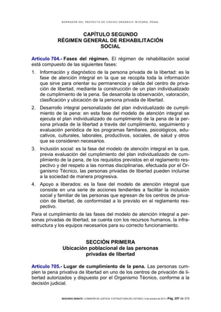 B OR R AD OR D E L P R OYE C T O D E C ÓD IG O OR GÁ N IC O IN T E GR AL P E N AL

CAPÍTULO SEGUNDO
RÉGIMEN GENERAL DE REHABILITACIÓN
SOCIAL
Artículo 704.- Fases del régimen. El régimen de rehabilitación social
está compuesto de las siguientes fases:
1. Información y diagnóstico de la persona privada de la libertad: es la
fase de atención integral en la que se recopila toda la información
que sirve para orientar su permanencia y salida del centro de privación de libertad, mediante la construcción de un plan individualizado
de cumplimiento de la pena. Se desarrolla la observación, valoración,
clasificación y ubicación de la persona privada de libertad.
2. Desarrollo integral personalizado del plan individualizado de cumplimiento de la pena: en esta fase del modelo de atención integral se
ejecuta el plan individualizado de cumplimiento de la pena de la persona privada de la libertad a través del cumplimiento, seguimiento y
evaluación periódica de los programas familiares, psicológicos, educativos, culturales, laborales, productivos, sociales, de salud y otros
que se consideren necesarios.
3. Inclusión social: es la fase del modelo de atención integral en la que,
previa evaluación del cumplimiento del plan individualizado de cumplimiento de la pena, de los requisitos previstos en el reglamento respectivo y del respeto a las normas disciplinarias, efectuada por el Organismo Técnico, las personas privadas de libertad pueden incluirse
a la sociedad de manera progresiva.
4. Apoyo a liberados: es la fase del modelo de atención integral que
consiste en una serie de acciones tendientes a facilitar la inclusión
social y familiar de las personas que egresan de los centros de privación de libertad, de conformidad a lo previsto en el reglamento respectivo.
Para el cumplimiento de las fases del modelo de atención integral a personas privadas de libertad, se cuenta con los recursos humanos, la infraestructura y los equipos necesarios para su correcto funcionamiento.

SECCIÓN PRIMERA
Ubicación poblacional de las personas
privadas de libertad
Artículo 705.- Lugar de cumplimiento de la pena. Las personas cumplen la pena privativa de libertad en uno de los centros de privación de libertad autorizados y dispuesto por el Organismo Técnico, conforme a la
decisión judicial.
SEGUNDO DEBATE | COMISIÓN DE JUSTICIA Y ESTRUCTURA DEL ESTADO | 4 de octubre de 2013 | Pág.

257 de 315

 