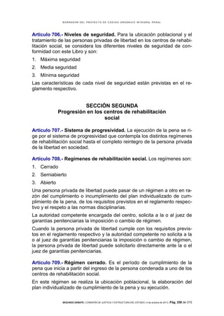 B OR R AD OR D E L P R OYE C T O D E C ÓD IG O OR GÁ N IC O IN T E GR AL P E N AL

Artículo 706.- Niveles de seguridad. Para la ubicación poblacional y el
tratamiento de las personas privadas de libertad en los centros de rehabilitación social, se considera los diferentes niveles de seguridad de conformidad con este Libro y son:
1. Máxima seguridad
2. Media seguridad
3. Mínima seguridad
Las características de cada nivel de seguridad están previstas en el reglamento respectivo.

SECCIÓN SEGUNDA
Progresión en los centros de rehabilitación
social
Artículo 707.- Sistema de progresividad. La ejecución de la pena se rige por el sistema de progresividad que contempla los distintos regímenes
de rehabilitación social hasta el completo reintegro de la persona privada
de la libertad en sociedad.
Artículo 708.- Regímenes de rehabilitación social. Los regímenes son:
1. Cerrado
2. Semiabierto
3. Abierto
Una persona privada de libertad puede pasar de un régimen a otro en razón del cumplimiento o incumplimiento del plan individualizado de cumplimiento de la pena, de los requisitos previstos en el reglamento respectivo y el respeto a las normas disciplinarias.
La autoridad competente encargada del centro, solicita a la o al juez de
garantías penitenciarias la imposición o cambio de régimen.
Cuando la persona privada de libertad cumple con los requisitos previstos en el reglamento respectivo y la autoridad competente no solicita a la
o al juez de garantías penitenciarias la imposición o cambio de régimen,
la persona privada de libertad puede solicitarlo directamente ante la o el
juez de garantías penitenciarias.
Artículo 709.- Régimen cerrado. Es el período de cumplimiento de la
pena que inicia a partir del ingreso de la persona condenada a uno de los
centros de rehabilitación social.
En este régimen se realiza la ubicación poblacional, la elaboración del
plan individualizado de cumplimiento de la pena y su ejecución.
SEGUNDO DEBATE | COMISIÓN DE JUSTICIA Y ESTRUCTURA DEL ESTADO | 4 de octubre de 2013 | Pág.

258 de 315

 