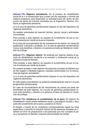 B OR R AD OR D E L P R OYE C T O D E C ÓD IG O OR GÁ N IC O IN T E GR AL P E N AL

Artículo 710.- Régimen semiabierto. Es el proceso de rehabilitación
social de la o el sentenciado que cumple con los requisitos y normas del
sistema progresivo para desarrollar su actividad fuera del centro de ejecución de penas de manera controlada por el Organismo Técnico, conforme al reglamento pertinente.
La o el juez de garantías penitenciarias dispone el uso del dispositivo de
vigilancia electrónica.
Se realizan actividades de inserción familiar, laboral, social y actividades
comunitarias.
Para acceder a este régimen se requiere el cumplimiento de por lo menos el sesenta por ciento de la pena impuesta.
En el caso de incumplimiento de los mecanismos de control, sin causa de
justificación suficiente y probada, la o el juez de garantías penitenciarias
revoca este beneficio y declara a la persona privada de libertad en condición de prófugo.
Artículo 711.- Régimen abierto. Se entiende por régimen abierto el periodo de rehabilitación tendiente a la inclusión y reinserción social de la
persona privada de libertad.
Para acceder a este régimen se requiere el cumplimiento de por lo menos el ochenta por ciento de la pena.
No pueden acceder a este régimen las personas privadas de libertad que
se han fugado o intentado fugarse o aquellas sancionadas con la revocatoria del régimen semiabierto.
La o el juez de garantías penitenciarias dispone el uso del dispositivo de
vigilancia electrónica.
En esta etapa el beneficiario se presenta periódicamente ante la o el juez
de garantías penitenciarias.
En caso de incumplimiento de los mecanismos de control por parte del
beneficiario de este régimen, la o el juez de garantías penitenciarias revoca este beneficio y declara a la persona privada de libertad en condición de prófuga.
Artículo 712.- Asistencia al cumplimiento de la pena. El sistema de
rehabilitación social presta asistencia social y psicológica durante y después del cumplimiento de la pena y posterior al mismo.
El Estado, a través de los ministerios correspondientes regula los fines
específicos y fomenta la inclusión laboral de las personas privadas de libertad con el fin de proporcionar a las personas que han cumplido la pena y recuperado su libertad, mayores oportunidades de trabajo.

SEGUNDO DEBATE | COMISIÓN DE JUSTICIA Y ESTRUCTURA DEL ESTADO | 4 de octubre de 2013 | Pág.

259 de 315

 