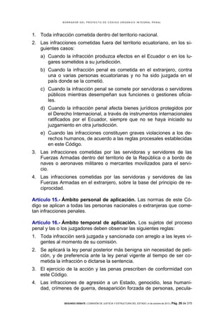 B OR R AD OR D E L P R OYE C T O D E C ÓD IG O OR GÁ N IC O IN T E GR AL P E N AL

1. Toda infracción cometida dentro del territorio nacional.
2. Las infracciones cometidas fuera del territorio ecuatoriano, en los siguientes casos:
a) Cuando la infracción produzca efectos en el Ecuador o en los lugares sometidos a su jurisdicción.
b) Cuando la infracción penal es cometida en el extranjero, contra
una o varias personas ecuatorianas y no ha sido juzgada en el
país donde se la cometió.
c) Cuando la infracción penal se comete por servidoras o servidores
públicos mientras desempeñan sus funciones o gestiones oficiales.
d) Cuando la infracción penal afecta bienes jurídicos protegidos por
el Derecho Internacional, a través de instrumentos internacionales
ratificados por el Ecuador, siempre que no se haya iniciado su
juzgamiento en otra jurisdicción.
e) Cuando las infracciones constituyen graves violaciones a los derechos humanos, de acuerdo a las reglas procesales establecidas
en este Código.
3. Las infracciones cometidas por las servidoras y servidores de las
Fuerzas Armadas dentro del territorio de la República o a bordo de
naves o aeronaves militares o mercantes movilizados para el servicio.
4. Las infracciones cometidas por las servidoras y servidores de las
Fuerzas Armadas en el extranjero, sobre la base del principio de reciprocidad.
Artículo 15.- Ámbito personal de aplicación. Las normas de este Código se aplican a todas las personas nacionales o extranjeras que cometan infracciones penales.
Artículo 16.- Ámbito temporal de aplicación. Los sujetos del proceso
penal y las o los juzgadores deben observar las siguientes reglas:
1. Toda infracción será juzgada y sancionada con arreglo a las leyes vigentes al momento de su comisión.
2. Se aplicará la ley penal posterior más benigna sin necesidad de petición, y de preferencia ante la ley penal vigente al tiempo de ser cometida la infracción o dictarse la sentencia.
3. El ejercicio de la acción y las penas prescriben de conformidad con
este Código.
4. Las infracciones de agresión a un Estado, genocidio, lesa humanidad, crímenes de guerra, desaparición forzada de personas, peculaSEGUNDO DEBATE | COMISIÓN DE JUSTICIA Y ESTRUCTURA DEL ESTADO | 4 de octubre de 2013 | Pág.

26 de 315

 