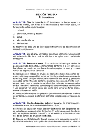 B OR R AD OR D E L P R OYE C T O D E C ÓD IG O OR GÁ N IC O IN T E GR AL P E N AL

SECCIÓN TERCERA
El tratamiento
Artículo 713.- Ejes de tratamiento. El tratamiento de las personas privadas de libertad, con miras a su rehabilitación y reinserción social, se
fundamenta en los siguientes ejes:
1. Laboral
2. Educación, cultura y deporte
3. Salud
4. Vínculos familiares
5. Reinserción
El desarrollo de cada uno de estos ejes de tratamiento se determina en el
respectivo reglamento.
Artículo 714.- Eje laboral. El trabajo, constituye elemento fundamental
del tratamiento. No tiene carácter aflictivo ni se aplica como medida de
corrección.
Artículo 715.- Remuneraciones. Toda actividad laboral que realiza la
persona privada de libertad, es remunerada conforme a la ley, salvo que
las labores se relacionen con las actividades propias de aseo y conservación del espacio físico personal.
La retribución del trabajo del privado de libertad deducido los aportes correspondientes a la seguridad social, se distribuye simultáneamente en la
forma siguiente: diez por ciento para indemnizar los daños y perjuicios
causados por la infracción conforme disponga la sentencia, treinta y cinco por ciento para la prestación de alimentos y atender las necesidades
de sus familiares, veinticinco por ciento para adquirir objetos de consumo
y uso personal y el último treinta por ciento para formar un fondo propio
que se entrega a su salida.
El producto del trabajo de las personas privadas de libertad no es materia
de embargo, secuestro o retención, salvo las excepciones previstas en la
Ley.
Artículo 716.- Eje de educación, cultura y deporte. Se organiza actividades educativas de acuerdo con el sistema oficial.
Los niveles de educación inicial, básica y bachillerato son obligatorios para todas las personas privadas de libertad. El sistema nacional de educación es responsable de la prestación de los servicios educativos al interior de los centros de privación de libertad.
El Sistema de Rehabilitación Social promueve la educación superior y
técnica a través de la suscripción de convenios con institutos o universiSEGUNDO DEBATE | COMISIÓN DE JUSTICIA Y ESTRUCTURA DEL ESTADO | 4 de octubre de 2013 | Pág.

260 de 315

 