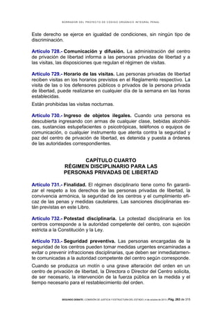 B OR R AD OR D E L P R OYE C T O D E C ÓD IG O OR GÁ N IC O IN T E GR AL P E N AL

Este derecho se ejerce en igualdad de condiciones, sin ningún tipo de
discriminación.
Artículo 728.- Comunicación y difusión. La administración del centro
de privación de libertad informa a las personas privadas de libertad y a
las visitas, las disposiciones que regulan el régimen de visitas.
Artículo 729.- Horario de las visitas. Las personas privadas de libertad
reciben visitas en los horarios previstos en el Reglamento respectivo. La
visita de las o los defensores públicos o privados de la persona privada
de libertad, puede realizarse en cualquier día de la semana en las horas
establecidas.
Están prohibidas las visitas nocturnas.
Artículo 730.- Ingreso de objetos ilegales. Cuando una persona es
descubierta ingresando con armas de cualquier clase, bebidas alcohólicas, sustancias estupefacientes o psicotrópicas, teléfonos o equipos de
comunicación, o cualquier instrumento que atenta contra la seguridad y
paz del centro de privación de libertad, es detenida y puesta a órdenes
de las autoridades correspondientes.

CAPÍTULO CUARTO
RÉGIMEN DISCIPLINARIO PARA LAS
PERSONAS PRIVADAS DE LIBERTAD
Artículo 731.- Finalidad. El régimen disciplinario tiene como fin garantizar el respeto a los derechos de las personas privadas de libertad, la
convivencia armónica, la seguridad de los centros y el cumplimiento eficaz de las penas y medidas cautelares. Las sanciones disciplinarias están previstas en este Libro.
Artículo 732.- Potestad disciplinaria. La potestad disciplinaria en los
centros corresponde a la autoridad competente del centro, con sujeción
estricta a la Constitución y la Ley.
Artículo 733.- Seguridad preventiva. Las personas encargadas de la
seguridad de los centros pueden tomar medidas urgentes encaminadas a
evitar o prevenir infracciones disciplinarias, que deben ser inmediatamente comunicadas a la autoridad competente del centro según corresponde.
Cuando se produzca un motín o una grave alteración del orden en un
centro de privación de libertad, la Directora o Director del Centro solicita,
de ser necesario, la intervención de la fuerza pública en la medida y el
tiempo necesario para el restablecimiento del orden.

SEGUNDO DEBATE | COMISIÓN DE JUSTICIA Y ESTRUCTURA DEL ESTADO | 4 de octubre de 2013 | Pág.

263 de 315

 
