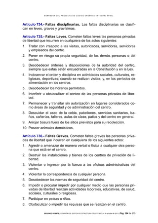 B OR R AD OR D E L P R OYE C T O D E C ÓD IG O OR GÁ N IC O IN T E GR AL P E N AL

Artículo 734.- Faltas disciplinarias. Las faltas disciplinarias se clasifican en leves, graves y gravísimas.
Artículo 735.- Faltas Leves. Cometen faltas leves las personas privadas
de libertad que incurren en cualquiera de los actos siguientes:
1. Tratar con irrespeto a las visitas, autoridades, servidoras, servidores
y empleados del centro.
2. Poner en riesgo su propia seguridad, de las demás personas o del
centro.
3. Desobedecer órdenes y disposiciones de la autoridad del centro,
siempre que estas estén encuadradas en la Constitución y en la Ley.
4. Inobservar el orden y disciplina en actividades sociales, culturales, religiosas, deportivas; cuando se realizan visitas; y, en los períodos de
alimentación en los centros.
5. Desobedecer los horarios permitidos.
6. Interferir u obstaculizar el conteo de las personas privadas de libertad.
7. Permanecer y transitar sin autorización en lugares considerados como áreas de seguridad y de administración del centro.
8. Descuidar el aseo de la celda, pabellones, servicios sanitarios, baños, cañerías, talleres, aulas de clase, patios y del centro en general.
9. Arrojar basura fuera de los sitios previstos para su recolección.
10. Poseer animales domésticos.
Artículo 736.- Faltas Graves. Cometen faltas graves las personas privadas de libertad que incurren en cualquiera de los siguientes actos:
1. Agredir o amenazar de manera verbal o física a cualquier otra persona que está en el centro.
2. Destruir las instalaciones y bienes de los centros de privación de libertad.
3. Violentar o ingresar por la fuerza a las oficinas administrativas del
centro.
4. Violentar la correspondencia de cualquier persona.
5. Desobedecer las normas de seguridad del centro.
6. Impedir o procurar impedir por cualquier medio que las personas privadas de libertad realizan actividades laborales, educativas, de salud,
sociales, culturales o religiosas.
7. Participar en peleas o riñas.
8. Obstaculizar o impedir las requisas que se realizan en el centro.
SEGUNDO DEBATE | COMISIÓN DE JUSTICIA Y ESTRUCTURA DEL ESTADO | 4 de octubre de 2013 | Pág.

264 de 315

 