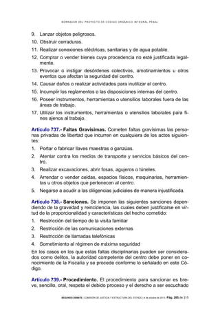 B OR R AD OR D E L P R OYE C T O D E C ÓD IG O OR GÁ N IC O IN T E GR AL P E N AL

9. Lanzar objetos peligrosos.
10. Obstruir cerraduras.
11. Realizar conexiones eléctricas, sanitarias y de agua potable.
12. Comprar o vender bienes cuya procedencia no esté justificada legalmente.
13. Provocar o instigar desórdenes colectivos, amotinamientos u otros
eventos que afectan la seguridad del centro.
14. Causar daños o realizar actividades para inutilizar el centro.
15. Incumplir los reglamentos o las disposiciones internas del centro.
16. Poseer instrumentos, herramientas o utensilios laborales fuera de las
áreas de trabajo.
17. Utilizar los instrumentos, herramientas o utensilios laborales para fines ajenos al trabajo.
Artículo 737.- Faltas Gravísimas. Cometen faltas gravísimas las personas privadas de libertad que incurren en cualquiera de los actos siguientes:
1. Portar o fabricar llaves maestras o ganzúas.
2. Atentar contra los medios de transporte y servicios básicos del centro.
3. Realizar excavaciones, abrir fosas, agujeros o túneles.
4. Arrendar o vender celdas, espacios físicos, maquinarias, herramientas u otros objetos que pertenecen al centro.
5. Negarse a acudir a las diligencias judiciales de manera injustificada.
Artículo 738.- Sanciones. Se imponen las siguientes sanciones dependiendo de la gravedad y reincidencia, las cuales deben justificarse en virtud de la proporcionalidad y características del hecho cometido:
1. Restricción del tiempo de la visita familiar
2. Restricción de las comunicaciones externas
3. Restricción de llamadas telefónicas
4. Sometimiento al régimen de máxima seguridad
En los casos en los que estas faltas disciplinarias pueden ser considerados como delitos, la autoridad competente del centro debe poner en conocimiento de la Fiscalía y se procede conforme lo señalado en este Código.
Artículo 739.- Procedimiento. El procedimiento para sancionar es breve, sencillo, oral, respeta el debido proceso y el derecho a ser escuchado
SEGUNDO DEBATE | COMISIÓN DE JUSTICIA Y ESTRUCTURA DEL ESTADO | 4 de octubre de 2013 | Pág.

265 de 315

 