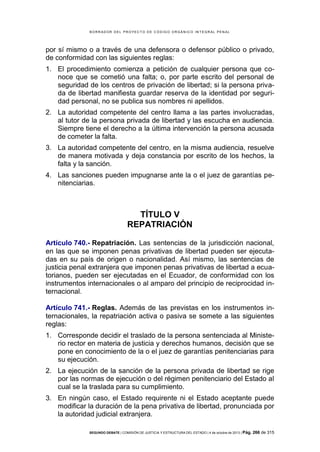 B OR R AD OR D E L P R OYE C T O D E C ÓD IG O OR GÁ N IC O IN T E GR AL P E N AL

por sí mismo o a través de una defensora o defensor público o privado,
de conformidad con las siguientes reglas:
1. El procedimiento comienza a petición de cualquier persona que conoce que se cometió una falta; o, por parte escrito del personal de
seguridad de los centros de privación de libertad; si la persona privada de libertad manifiesta guardar reserva de la identidad por seguridad personal, no se publica sus nombres ni apellidos.
2. La autoridad competente del centro llama a las partes involucradas,
al tutor de la persona privada de libertad y las escucha en audiencia.
Siempre tiene el derecho a la última intervención la persona acusada
de cometer la falta.
3. La autoridad competente del centro, en la misma audiencia, resuelve
de manera motivada y deja constancia por escrito de los hechos, la
falta y la sanción.
4. Las sanciones pueden impugnarse ante la o el juez de garantías penitenciarias.

TÍTULO V
REPATRIACIÓN
Artículo 740.- Repatriación. Las sentencias de la jurisdicción nacional,
en las que se imponen penas privativas de libertad pueden ser ejecutadas en su país de origen o nacionalidad. Así mismo, las sentencias de
justicia penal extranjera que imponen penas privativas de libertad a ecuatorianos, pueden ser ejecutadas en el Ecuador, de conformidad con los
instrumentos internacionales o al amparo del principio de reciprocidad internacional.
Artículo 741.- Reglas. Además de las previstas en los instrumentos internacionales, la repatriación activa o pasiva se somete a las siguientes
reglas:
1. Corresponde decidir el traslado de la persona sentenciada al Ministerio rector en materia de justicia y derechos humanos, decisión que se
pone en conocimiento de la o el juez de garantías penitenciarias para
su ejecución.
2. La ejecución de la sanción de la persona privada de libertad se rige
por las normas de ejecución o del régimen penitenciario del Estado al
cual se la traslada para su cumplimiento.
3. En ningún caso, el Estado requirente ni el Estado aceptante puede
modificar la duración de la pena privativa de libertad, pronunciada por
la autoridad judicial extranjera.
SEGUNDO DEBATE | COMISIÓN DE JUSTICIA Y ESTRUCTURA DEL ESTADO | 4 de octubre de 2013 | Pág.

266 de 315

 