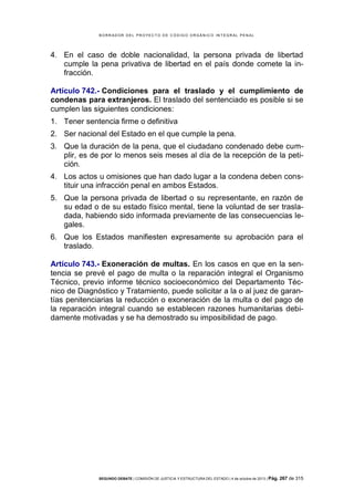 B OR R AD OR D E L P R OYE C T O D E C ÓD IG O OR GÁ N IC O IN T E GR AL P E N AL

4. En el caso de doble nacionalidad, la persona privada de libertad
cumple la pena privativa de libertad en el país donde comete la infracción.
Artículo 742.- Condiciones para el traslado y el cumplimiento de
condenas para extranjeros. El traslado del sentenciado es posible si se
cumplen las siguientes condiciones:
1. Tener sentencia firme o definitiva
2. Ser nacional del Estado en el que cumple la pena.
3. Que la duración de la pena, que el ciudadano condenado debe cumplir, es de por lo menos seis meses al día de la recepción de la petición.
4. Los actos u omisiones que han dado lugar a la condena deben constituir una infracción penal en ambos Estados.
5. Que la persona privada de libertad o su representante, en razón de
su edad o de su estado físico mental, tiene la voluntad de ser trasladada, habiendo sido informada previamente de las consecuencias legales.
6. Que los Estados manifiesten expresamente su aprobación para el
traslado.
Artículo 743.- Exoneración de multas. En los casos en que en la sentencia se prevé el pago de multa o la reparación integral el Organismo
Técnico, previo informe técnico socioeconómico del Departamento Técnico de Diagnóstico y Tratamiento, puede solicitar a la o al juez de garantías penitenciarias la reducción o exoneración de la multa o del pago de
la reparación integral cuando se establecen razones humanitarias debidamente motivadas y se ha demostrado su imposibilidad de pago.

SEGUNDO DEBATE | COMISIÓN DE JUSTICIA Y ESTRUCTURA DEL ESTADO | 4 de octubre de 2013 | Pág.

267 de 315

 