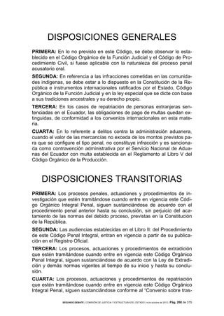 DISPOSICIONES GENERALES
PRIMERA: En lo no previsto en este Código, se debe observar lo establecido en el Código Orgánico de la Función Judicial y el Código de Procedimiento Civil, si fuese aplicable con la naturaleza del proceso penal
acusatorio oral.
SEGUNDA: En referencia a las infracciones cometidas en las comunidades indígenas, se debe estar a lo dispuesto en la Constitución de la República e instrumentos internacionales ratificados por el Estado, Código
Orgánico de la Función Judicial y en la ley especial que se dicte con base
a sus tradiciones ancestrales y su derecho propio.
TERCERA: En los casos de repatriación de personas extranjeras sentenciadas en el Ecuador, las obligaciones de pago de multas quedan extinguidas, de conformidad a los convenios internacionales en esta materia.
CUARTA: En lo referente a delitos contra la administración aduanera,
cuando el valor de las mercancías no exceda de los montos previstos para que se configure el tipo penal, no constituye infracción y es sancionada como contravención administrativa por el Servicio Nacional de Aduanas del Ecuador con multa establecida en el Reglamento al Libro V del
Código Orgánico de la Producción.

DISPOSICIONES TRANSITORIAS
PRIMERA: Los procesos penales, actuaciones y procedimientos de investigación que estén tramitándose cuando entre en vigencia este Código Orgánico Integral Penal, siguen sustanciándose de acuerdo con el
procedimiento penal anterior hasta su conclusión, sin perjuicio del acatamiento de las normas del debido proceso, previstas en la Constitución
de la República.
SEGUNDA: Las audiencias establecidas en el Libro II: del Procedimiento
de este Código Penal Integral, entran en vigencia a partir de su publicación en el Registro Oficial.
TERCERA: Los procesos, actuaciones y procedimientos de extradición
que estén tramitándose cuando entre en vigencia este Código Orgánico
Penal Integral, siguen sustanciándose de acuerdo con la Ley de Extradición y demás normas vigentes al tiempo de su inicio y hasta su conclusión.
CUARTA: Los procesos, actuaciones y procedimientos de repatriación
que estén tramitándose cuando entre en vigencia este Código Orgánico
Integral Penal, siguen sustanciándose conforme al “Convenio sobre trasSEGUNDO DEBATE | COMISIÓN DE JUSTICIA Y ESTRUCTURA DEL ESTADO | 4 de octubre de 2012 | Pág.

268 de 315

 