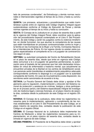 B OR R AD OR D E L P R OYE C T O D E C ÓD IG O OR GÁ N IC O IN T E GR AL P E N AL

lado de personas condenadas”, de Estrasburgo y demás normas nacionales e internacionales vigentes al tiempo de su inicio y hasta su conclusión.
QUINTA: Los procesos, actuaciones y procedimientos que estén tramitándose cuando entre en vigencia este Código Orgánico Integral siguen
sustanciándose conforme al Código de Ejecución de Penas y demás
normas vigentes al tiempo de su inicio y hasta su conclusión.
SEXTA: El Consejo de la Judicatura en un plazo de sesenta días a partir
de la vigencia del Código Integral Penal, debe coordinar para la aplicación del procedimiento especial contemplado en el Libro II: Del Procedimiento, de este Código y serán los juzgados contra la violencia intrafamiliar, en donde funcionen, los que asuman la competencia de las causas
que estén tramitándose en procesos contravencionales contra la mujer y
la familia en las Comisarias de la Mujer y la Familia, Comisarias Nacionales e Intendencias de Policía. En los lugares donde no existan estos juzgados especializados el competente es la o el juzgador de contravenciones según el caso.
SÉPTIMA: La autoridad competente del Centro de Rehabilitación Social,
en el plazo de sesenta días, desde que entre en vigencia este Código,
debe comunicar a la o el juzgador de garantías penitenciarias, la autorización para el traslado de las personas que han sido declaradas inimputables en virtud de enfermedad o trastorno mental, que actualmente se
encuentren privadas de la libertad en los centros de rehabilitación social.
Las personas serán transferidas al establecimiento psiquiátrico adecuado
correspondiente conforme lo disponga la o el juzgador con la autoridad
competente del Centro. En caso de incumplimiento a esta disposición, los
servidores serán sancionados de acuerdo a la ley.
OCTAVA: La Fiscalía General del Estado debe dictar y aprobar el Reglamento para la regulación, implementación y dirección del Sistema nacional de protección y asistencia de víctimas, testigos y otros participantes en el proceso penal y del Sistema especializado integral de investigación de medicina legal y ciencias forenses, en el plazo máximo de sesenta días, contados desde la publicación de este Código en el registro Oficial.
NOVENA: El Consejo de la Judicatura, debe dictar los reglamentos necesarios para la implementación, aplicación y cumplimiento de las normas establecidas en el Libro II: Del Procedimiento de este Código, en el
plazo máximo de sesenta días, contados desde la publicación de este
Código en el registro Oficial.
DÉCIMA: El Consejo Nacional de la Judicatura debe implementar los
Centros de Mediación y dictar los reglamentos necesarios para su implementación, en el plazo máximo de sesenta días, contados desde la
entrada en vigencia de este Código.
DÉCIMA PRIMERA: El Presidente de la República debe dictar y aprobar
SEGUNDO DEBATE | COMISIÓN DE JUSTICIA Y ESTRUCTURA DEL ESTADO | 4 de octubre de 2013 | Pág.

269 de 315

 
