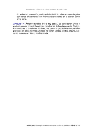 B OR R AD OR D E L P R OYE C T O D E C ÓD IG O OR GÁ N IC O IN T E GR AL P E N AL

do, cohecho, concusión, enriquecimiento ilícito y las acciones legales
por daños ambientales son imprescriptibles tanto en la acción como
en la pena.
Artículo 17.- Ámbito material de la ley penal. Se consideran única y
exclusivamente como infracciones penales las tipificadas en este Código.
Las acciones u omisiones punibles, las penas o procedimientos penales
previstos en otras normas jurídicas no tienen validez jurídica alguna, salvo en materia de niñez y adolescencia.

SEGUNDO DEBATE | COMISIÓN DE JUSTICIA Y ESTRUCTURA DEL ESTADO | 4 de octubre de 2013 | Pág.

27 de 315

 