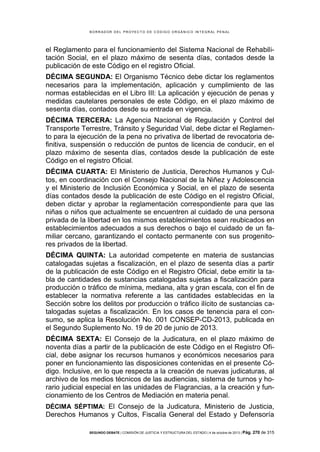 B OR R AD OR D E L P R OYE C T O D E C ÓD IG O OR GÁ N IC O IN T E GR AL P E N AL

el Reglamento para el funcionamiento del Sistema Nacional de Rehabilitación Social, en el plazo máximo de sesenta días, contados desde la
publicación de este Código en el registro Oficial.
DÉCIMA SEGUNDA: El Organismo Técnico debe dictar los reglamentos
necesarios para la implementación, aplicación y cumplimiento de las
normas establecidas en el Libro III: La aplicación y ejecución de penas y
medidas cautelares personales de este Código, en el plazo máximo de
sesenta días, contados desde su entrada en vigencia.
DÉCIMA TERCERA: La Agencia Nacional de Regulación y Control del
Transporte Terrestre, Tránsito y Seguridad Vial, debe dictar el Reglamento para la ejecución de la pena no privativa de libertad de revocatoria definitiva, suspensión o reducción de puntos de licencia de conducir, en el
plazo máximo de sesenta días, contados desde la publicación de este
Código en el registro Oficial.
DÉCIMA CUARTA: El Ministerio de Justicia, Derechos Humanos y Cultos, en coordinación con el Consejo Nacional de la Niñez y Adolescencia
y el Ministerio de Inclusión Económica y Social, en el plazo de sesenta
días contados desde la publicación de este Código en el registro Oficial,
deben dictar y aprobar la reglamentación correspondiente para que las
niñas o niños que actualmente se encuentren al cuidado de una persona
privada de la libertad en los mismos establecimientos sean reubicados en
establecimientos adecuados a sus derechos o bajo el cuidado de un familiar cercano, garantizando el contacto permanente con sus progenitores privados de la libertad.
DÉCIMA QUINTA: La autoridad competente en materia de sustancias
catalogadas sujetas a fiscalización, en el plazo de sesenta días a partir
de la publicación de este Código en el Registro Oficial, debe emitir la tabla de cantidades de sustancias catalogadas sujetas a fiscalización para
producción o tráfico de mínima, mediana, alta y gran escala, con el fin de
establecer la normativa referente a las cantidades establecidas en la
Sección sobre los delitos por producción o tráfico ilícito de sustancias catalogadas sujetas a fiscalización. En los casos de tenencia para el consumo, se aplica la Resolución No. 001 CONSEP-CD-2013, publicada en
el Segundo Suplemento No. 19 de 20 de junio de 2013.
DÉCIMA SEXTA: El Consejo de la Judicatura, en el plazo máximo de
noventa días a partir de la publicación de este Código en el Registro Oficial, debe asignar los recursos humanos y económicos necesarios para
poner en funcionamiento las disposiciones contenidas en el presente Código. Inclusive, en lo que respecta a la creación de nuevas judicaturas, al
archivo de los medios técnicos de las audiencias, sistema de turnos y horario judicial especial en las unidades de Flagrancias, a la creación y funcionamiento de los Centros de Mediación en materia penal.
DÉCIMA SÉPTIMA: El Consejo de la Judicatura, Ministerio de Justicia,

Derechos Humanos y Cultos, Fiscalía General del Estado y Defensoría
SEGUNDO DEBATE | COMISIÓN DE JUSTICIA Y ESTRUCTURA DEL ESTADO | 4 de octubre de 2013 | Pág.

270 de 315

 