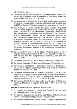 B OR R AD OR D E L P R OYE C T O D E C ÓD IG O OR GÁ N IC O IN T E GR AL P E N AL

sión” y el inciso quinto.
16. Deróguese, de la Codificación de la Ley de Mercado de Valores, publicada en el Registro Oficial Suplemento 215 de 22 de febrero de
2006, los Arts. 213, 214, 215, 216 y 217.
17. Deróguese, de la Codificación 5 de la Ley de Migración, publicada
Codificación 6, publicada en el Registro Oficial No. 563 de 12 de abril
de 2005, el Capítulo V, Delitos, contravenciones y penas, el Arts. 37.
18. Deróguese, de la Ley de Tránsito, Transporte terrestre y Seguridad
Vial, publicada Registro Oficial Suplemento 398 de 07 de agosto de
2008, La Sección II de las Infracciones y Sanciones Administrativas
para las Operadoras; la Sección II de la Aplicación de las Sanciones;
el Título II del Control, Capítulo I, de los Conductores Sección I, de
las Licencias de Conducir; el Título III, de las Infracciones de Tránsito, Capítulo I, Capítulo II, de las Circunstancias de la Infracción, Capítulo III de las Penas y su Modificación, Capítulo IV de los Delitos de
Tránsito, Capítulo V de las Contravenciones, las Secciones I, II, III,
IV, V, VI, VII, VIII, IX; Capítulo IX Procedimientos; Capítulo X de las
Sentencias y Recursos; Capítulo XI del Juzgamiento de las Contravenciones.
19. Deróguese, la Codificación 9 del Código Tributario, publicada en el
Registro Oficial Suplemento 38 de 14 de junio de 2005, los Arts. 318,
319, 324,325, 326, 327, agregado al 329 (decomiso), 330, 338, 339,
342, 347 y 359.
20. Deróguese el Artículo 18 Ley del Registro único de contribuyentes.
21. Deróguese el Artículo 109 de la Ley de Régimen Tributario Interno.
22. Deróguese, la Codificación 13 de la Ley de Propiedad Intelectual, publicada en el Registro Oficial Suplemento 426 de 28 de diciembre
de2006, de los Arts. 319 a 328.
23. Deróguese, la Codificación 40 de Policía Marítima, Codificación 40,
publicada en el Registro Oficial Suplemento 1202 de 20 de agosto de
1960. Los Arts. 353, todo el Título VIII sobre las Sanciones, y las siguientes Secciones: I, II, III, IV, V, VI, VII, IX, X, XI, XII.
24. Deróguese, el Título I de la Ley contra la Violencia a la Mujer y la
Familia, publicado en el Registro Oficial 839 de 11 de diciembre de
1995.
SEGUNDA: Modifíquese las siguientes disposiciones:
1. En todas las disposiciones, donde se diga “Código Penal”, cámbiese
por “Código Orgánico Integral Penal”.
2. En todas las disposiciones, donde se diga “Código de Procedimiento
Penal”, cámbiese por “Código Orgánico Integral Penal”.
3. En todas las disposiciones, donde se diga “Código de Ejecución de
SEGUNDO DEBATE | COMISIÓN DE JUSTICIA Y ESTRUCTURA DEL ESTADO | 4 de octubre de 2013 | Pág.

273 de 315

 