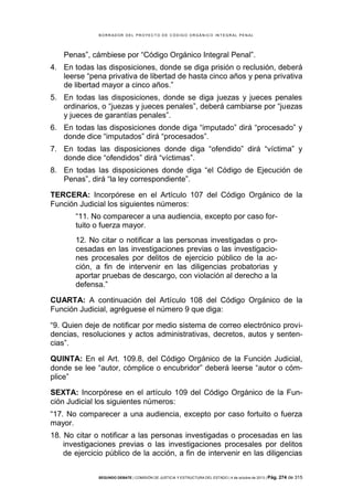 B OR R AD OR D E L P R OYE C T O D E C ÓD IG O OR GÁ N IC O IN T E GR AL P E N AL

Penas”, cámbiese por “Código Orgánico Integral Penal”.
4. En todas las disposiciones, donde se diga prisión o reclusión, deberá
leerse “pena privativa de libertad de hasta cinco años y pena privativa
de libertad mayor a cinco años.”
5. En todas las disposiciones, donde se diga juezas y jueces penales
ordinarios, o “juezas y jueces penales”, deberá cambiarse por “juezas
y jueces de garantías penales”.
6. En todas las disposiciones donde diga “imputado” dirá “procesado” y
donde dice “imputados” dirá “procesados”.
7. En todas las disposiciones donde diga “ofendido” dirá “víctima” y
donde dice “ofendidos” dirá “víctimas”.
8. En todas las disposiciones donde diga “el Código de Ejecución de
Penas”, dirá “la ley correspondiente”.
TERCERA: Incorpórese en el Artículo 107 del Código Orgánico de la
Función Judicial los siguientes números:
“11. No comparecer a una audiencia, excepto por caso fortuito o fuerza mayor.
12. No citar o notificar a las personas investigadas o procesadas en las investigaciones previas o las investigaciones procesales por delitos de ejercicio público de la acción, a fin de intervenir en las diligencias probatorias y
aportar pruebas de descargo, con violación al derecho a la
defensa.”
CUARTA: A continuación del Artículo 108 del Código Orgánico de la
Función Judicial, agréguese el número 9 que diga:
“9. Quien deje de notificar por medio sistema de correo electrónico providencias, resoluciones y actos administrativas, decretos, autos y sentencias”.
QUINTA: En el Art. 109.8, del Código Orgánico de la Función Judicial,
donde se lee “autor, cómplice o encubridor” deberá leerse “autor o cómplice”
SEXTA: Incorpórese en el artículo 109 del Código Orgánico de la Función Judicial los siguientes números:
“17. No comparecer a una audiencia, excepto por caso fortuito o fuerza
mayor.
18. No citar o notificar a las personas investigadas o procesadas en las
investigaciones previas o las investigaciones procesales por delitos
de ejercicio público de la acción, a fin de intervenir en las diligencias
SEGUNDO DEBATE | COMISIÓN DE JUSTICIA Y ESTRUCTURA DEL ESTADO | 4 de octubre de 2013 | Pág.

274 de 315

 