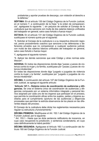 B OR R AD OR D E L P R OYE C T O D E C ÓD IG O OR GÁ N IC O IN T E GR AL P E N AL

probatorias y aportar pruebas de descargo, con violación al derecho a
la defensa.”
SÉPTIMA: En el artículo 130 del Código Orgánico de la Función Judicial,
en el número 7, a continuación de la frase “a la orden de comparecencia”, agréguese lo siguiente: “; sin perjuicio de solicitar al Consejo de la
Judicatura que les sancione con multa de dos salarios básicos unificados
del trabajador en general, salvo caso fortuito o fuerza mayor.”
OCTAVA: En el artículo 131 del Código Orgánico de la Función Judicial,
sustitúyase el número quinto por el siguiente:
“5. Solicitar al Consejo de la Judicatura o a su respectiva dirección regional, previo procedimiento coactivo que sancione a las defensoras o defensores privados que no comparezcan a cualquier audiencia judicial,
con multa de dos salarios básicos unificados del trabajador en general,
salvo caso fortuito o fuerza mayor.
Y, agréguese el siguiente número:
“6. Aplicar las demás sanciones que este Código y otras normas establezcan”.
NOVENA: En todos las disposiciones donde diga “juezas y jueces de violencia contra la mujer y la familia, sustitúyase por “juezas y jueces de violencia intrafamiliar”.
En todas las disposiciones donde diga “juzgado o juzgados de violencia
contra la mujer y la familia”, sustitúyase por “juzgado o juzgados de violencia intrafamiliar”.
DÉCIMA: A continuación del artículo 147 del Código Orgánico de la Función Judicial, se agrega el siguiente artículo:
“Artículo 147.1.- Sistema único de coordinación de audiencias y diligencias. Se crea el Sistema único de coordinación de audiencias y diligencias compuesto por un sistema informático integrado y personal técnico asignado por cada uno de los órganos que participan en el proceso,
que permita la coordinación eficaz entre los sujetos, partes y órganos auxiliares para el cumplimiento oportuno de las audiencias y diligencias
procesales que permitan la estricta observancia de los plazos en las diferentes etapas del proceso.
El Consejo de la Judicatura debe dictar los reglamentos necesarios para
regular su estructura y funcionamiento.”
DÉCIMA PRIMERA: Modifíquese el Art. 153.1 del Código Orgánico de la
Función Judicial, por lo siguiente:
“ Art. 153.1.- Hasta que se dicte sentencia ratificatoria de inocencia, en
cuyo caso recuperará la jurisdicción, o sentencia condenatoria, en cuyo
caso definitivamente la habrá perdido.”
DÉCIMA SEGUNDA: Agréguese el Artículo 160.1 a continuación del Artículo 160 del Código Orgánico de la Función Judicial.
SEGUNDO DEBATE | COMISIÓN DE JUSTICIA Y ESTRUCTURA DEL ESTADO | 4 de octubre de 2013 | Pág.

275 de 315

 