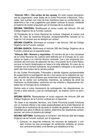 B OR R AD OR D E L P R OYE C T O D E C ÓD IG O OR GÁ N IC O IN T E GR AL P E N AL

“Articulo 160.1.- Del sorteo de las causas. En todo cuerpo pluripersonal de juzgamiento, sean Salas de la Corte Provincial o Nacional, Tribunales, que cuenten con más de tres miembros para su conformación, se
determina a las o los juzgadores que deben conocer la causa, mediante
el sistema de sorteo propuesto por el Consejo de la Judicatura”.
DÉCIMA TERCERA: Modifíquese el inciso cuarto del Artículo 183 del
Código Orgánico de la Función Judicial:
“El Presidente de la Corte Nacional de Justicia, integrará al menos una
Sala. En caso de ausencia temporal, excepcionalmente, actuará en su
lugar la o el conjuez que se designe por sorteo”.
DÉCIMA CUARTA: Elimínese el numeral 1 del Artículo 199 del Código
Orgánico de la Función Judicial.
DÉCIMA QUINTA: Refórmese el Artículo 200 del Código Orgánico de la
Función Judicial por el siguiente texto:
“Artículo 200.- Número y requisitos.- El número de las o los conjueces
de la Corte Nacional de Justicia será definido por el Consejo de la Judicatura en base a un informe técnico motivado. Las y los conjueces provendrán del concurso de selección de las y los jueces de la Corte Nacional que no fueron titularizados en base a la nota obtenida. En caso de no
contarse con el número suficiente, se procederá a designar a los jueces a
partir del nivel octavo de la carrera judicial.
En las Cortes Provinciales, Tribunales y demás órganos pluripersonales
de juzgamiento la subrogación de las o los jueces se la realizará por sorteo, de entré los otros titulares que conforman el órgano pluripersonal. En
caso de no contar con suficientes miembros, se sorteará de entré los
miembros no titularizados, conforme con los criterios y disposiciones dictadas por el Consejo de la Judicatura.
Siendo este el único mecanismo de subrogación, las disposiciones comunes a este articulo y que se contrapongan, se enteran como no escritas.”
DÉCIMA SEXTA: Reemplácese el inciso segundo del Artículo 206 del
Código Orgánico de la Función Judicial por el siguiente:
“En base a los estudios técnicos, una Corte Provincial puede funcionar
con un número inferior a las salas especializadas de la Corte Nacional. El
Consejo de la Judicatura de acuerdo al modelo de gestión y al informe de
viabilidad que para el efecto se realice, determina las respectivas competencias, así como el sistema de trabajo”:
DÉCIMA SÉPTIMA: Sustitúyase el numeral 1 del Artículo 208 del Código
Orgánico de la Función Judicial, por el siguiente:
1. Conocer, en segunda instancia, los recursos de apelación y nulidad, incluso los que provengan de sentencias dictadas en procesos contravencionales y los demás que establezca la ley.
SEGUNDO DEBATE | COMISIÓN DE JUSTICIA Y ESTRUCTURA DEL ESTADO | 4 de octubre de 2013 | Pág.

276 de 315

 