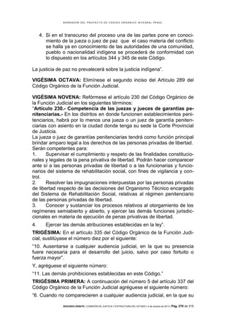 B OR R AD OR D E L P R OYE C T O D E C ÓD IG O OR GÁ N IC O IN T E GR AL P E N AL

4. Si en el transcurso del proceso una de las partes pone en conocimiento de la jueza o juez de paz que el caso materia del conflicto
se halla ya en conocimiento de las autoridades de una comunidad,
pueblo o nacionalidad indígena se procederá de conformidad con
lo dispuesto en los artículos 344 y 345 de este Código.
La justicia de paz no prevalecerá sobre la justicia indígena”.
VIGÉSIMA OCTAVA: Elimínese el segundo inciso del Artículo 289 del
Código Orgánico de la Función Judicial.
VIGÉSIMA NOVENA: Refórmese el artículo 230 del Código Orgánico de
la Función Judicial en los siguientes términos:
“Artículo 230.- Competencia de las juezas y jueces de garantías penitenciarias.- En los distritos en donde funcionen establecimientos penitenciarios, habrá por lo menos una jueza o un juez de garantía penitenciarias con asiento en la ciudad donde tenga su sede la Corte Provincial
de Justicia.
La jueza o juez de garantías penitenciarias tendrá como función principal
brindar amparo legal a los derechos de las personas privadas de libertad.
Serán competentes para:
1.
Supervisar el cumplimiento y respeto de las finalidades constitucionales y legales de la pena privativa de libertad. Podrán hacer comparecer
ante sí a las personas privadas de libertad o a las funcionarias y funcionarios del sistema de rehabilitación social, con fines de vigilancia y control.
2.
Resolver las impugnaciones interpuestas por las personas privadas
de libertad respecto de las decisiones del Organismo Técnico encargado
del Sistema de Rehabilitación Social, relativas al régimen penitenciario
de las personas privadas de libertad.
3.
Conocer y sustanciar los procesos relativos al otorgamiento de los
regímenes semiabierto y abierto, y ejercer las demás funciones jurisdiccionales en materia de ejecución de penas privativas de libertad.
4.

Ejercer las demás atribuciones establecidas en la ley”.

TRIGÉSIMA: En el artículo 335 del Código Orgánico de la Función Judicial, sustitúyase el número diez por el siguiente:
“10. Ausentarse a cualquier audiencia judicial, en la que su presencia
fuere necesaria para el desarrollo del juicio, salvo por caso fortuito o
fuerza mayor”.
Y, agréguese el siguiente número:
“11. Las demás prohibiciones establecidas en este Código.”
TRIGÉSIMA PRIMERA: A continuación del número 5 del artículo 337 del
Código Orgánico de la Función Judicial agréguese el siguiente número:
“6. Cuando no comparecieren a cualquier audiencia judicial, en la que su
SEGUNDO DEBATE | COMISIÓN DE JUSTICIA Y ESTRUCTURA DEL ESTADO | 4 de octubre de 2013 | Pág.

279 de 315

 