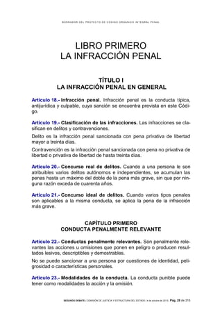 B OR R AD OR D E L P R OYE C T O D E C ÓD IG O OR GÁ N IC O IN T E GR AL P E N AL

LIBRO PRIMERO
LA INFRACCIÓN PENAL
TÍTULO I
LA INFRACCIÓN PENAL EN GENERAL
Artículo 18.- Infracción penal. Infracción penal es la conducta típica,
antijurídica y culpable, cuya sanción se encuentra prevista en este Código.
Artículo 19.- Clasificación de las infracciones. Las infracciones se clasifican en delitos y contravenciones.
Delito es la infracción penal sancionada con pena privativa de libertad
mayor a treinta días.
Contravención es la infracción penal sancionada con pena no privativa de
libertad o privativa de libertad de hasta treinta días.
Artículo 20.- Concurso real de delitos. Cuando a una persona le son
atribuibles varios delitos autónomos e independientes, se acumulan las
penas hasta un máximo del doble de la pena más grave, sin que por ninguna razón exceda de cuarenta años.
Artículo 21.- Concurso ideal de delitos. Cuando varios tipos penales
son aplicables a la misma conducta, se aplica la pena de la infracción
más grave.

CAPÍTULO PRIMERO
CONDUCTA PENALMENTE RELEVANTE
Artículo 22.- Conductas penalmente relevantes. Son penalmente relevantes las acciones u omisiones que ponen en peligro o producen resultados lesivos, descriptibles y demostrables.
No se puede sancionar a una persona por cuestiones de identidad, peligrosidad o características personales.
Artículo 23.- Modalidades de la conducta. La conducta punible puede
tener como modalidades la acción y la omisión.

SEGUNDO DEBATE | COMISIÓN DE JUSTICIA Y ESTRUCTURA DEL ESTADO | 4 de octubre de 2013 | Pág.

28 de 315

 