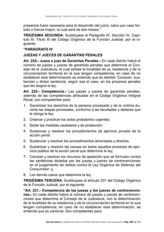 B OR R AD OR D E L P R OYE C T O D E C ÓD IG O OR GÁ N IC O IN T E GR AL P E N AL

presencia fuere necesaria para el desarrollo del juicio, salvo por caso fortuito o fuerza mayor, la cual será de dos meses.”
TRIGÉSIMA SEGUNDA: Sustitúyase el Parágrafo IV, Sección IV, Capítulo III, Título III del Código Orgánico de la Función Judicial, por el siguiente:
“PARÁGRAFO IV
JUEZAS Y JUECES DE GARANTÍAS PENALES
Art. 224.- Jueza o juez de Garantías Penales.- En cada distrito habrá el
número de juezas y jueces de garantías penales que determine el Consejo de la Judicatura, el cual señala la localidad de su residencia y de la
circunscripción territorial en la que tengan competencia, en caso de no
establecer esta determinación se entiende que es distrital. Conocen, sustancian y dictan sentencia, según sea el caso, en los procesos penales
que les asigna la ley.
Art. 225.- Competencia.- Las juezas y jueces de garantías penales,
además de las competencias atribuidas en el Código Orgánico Integral
Penal, son competentes para:
1. Garantizar los derechos de la persona procesada y de la víctima durante las etapas procesales, conforme a las facultades y deberes que
le otorga la ley;
2. Ordenar y practicar los actos probatorios urgentes;
3. Dictar las medidas cautelares y de protección;
4. Sustanciar y resolver los procedimientos de ejercicio privado de la
acción penal;
5. Sustanciar y resolver los procedimientos abreviados y directos.
6. Sustanciar y resolver las causas en todos aquellos procesos de ejercicio público de la acción penal que determine la ley;
7. Conocer y resolver los recursos de apelación que se formulen contra
las sentencias dictadas por las juezas y jueces de contravenciones
en el juzgamiento de delitos contra la Ley Orgánica de Defensa del
Consumidor; y,
8. Los demás casos que determine la ley.
TRIGÉSIMA TERCERA: Sustitúyase el artículo 231 del Código Orgánico
de la Función Judicial, por el siguiente:
“Art. 231.- Competencia de las juezas y los jueces de contravenciones.- En cada distrito habrá el número de juezas y jueces de contravenciones que determine el Consejo de la Judicatura, con la determinación
de la localidad de su residencia y de la circunscripción territorial en la que
tengan competencia; en caso de no establecer esta determinación, se
entiende que es cantonal. Son competentes para:
SEGUNDO DEBATE | COMISIÓN DE JUSTICIA Y ESTRUCTURA DEL ESTADO | 4 de octubre de 2013 | Pág.

280 de 315

 