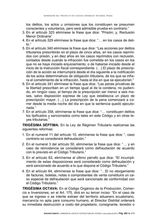 B OR R AD OR D E L P R OYE C T O D E C ÓD IG O OR GÁ N IC O IN T E GR AL P E N AL

los delitos, los actos u omisiones que los constituyen se presumen
conscientes y voluntarios, pero será admisible prueba en contrario.”
3. En el artículo 323 elimínese la frase que dice: “Prisión; y, Reclusión
Menor Ordinaria”
4. En el artículo 329 elimínese la frase que dice: “… en los casos de delito.”
5. En el artículo 340 elimínese la frase que dice: “Las acciones por delitos
tributarios prescribirán en el plazo de cinco años, en los casos reprimidos con prisión, y en diez años en los casos reprimidos con reclusión,
contados desde cuando la infracción fue cometida en los casos en los
que no se haya iniciado enjuiciamiento, o de haberse iniciado desde el
inicio de la instrucción fiscal correspondiente. (…) El plazo de prescripción de la acción se interrumpirá desde el día siguiente a la notificación
de los actos determinativos de obligación tributaria, de los que se infiera el cometimiento de la infracción, hasta el día en que se ejecutoríen.”
6. En el artículo 341 elimínese la frase que dice: “Las penas privativas de
la libertad prescriben en un tiempo igual al de la condena, no pudiendo, en ningún caso, el tiempo de la prescripción ser menor a seis meses, salvo disposición expresa de Ley que establezca un plazo de
prescripción mayor. (…) La prescripción de la pena comenzará a correr desde la media noche del día en que la sentencia quedó ejecutoriada.”
7. En el artículo 358, elimínense la frase que dice: “… constituyen delitos
los tipificados y sancionados como tales en este Código y en otras leyes tributarias.”
TRIGÉSIMA SÉPTIMA: En la Ley de Régimen Tributario realícense las
siguientes reformas:
1. En el numeral 11 del artículo 10, elimínense la frase que dice: “, caso
contrario se considerará defraudación.”
2. En el numeral 3 del artículo 50, elimínense la frase que dice: “… y en
caso de reincidencia se considerará como defraudación de acuerdo
con lo previsto en el Código Tributario.”
3. En el artículo 63, elimínense el último párrafo que dice: “El incumplimiento de estas disposiciones será considerado como defraudación y
será sancionado de acuerdo a lo que dispone el Código Tributario.”
4. En el artículo 64, elimínense la frase que dice: “…El no otorgamiento
de facturas, boletas, notas o comprobantes de venta constituirá un caso especial de defraudación que será sancionado de conformidad con
el Código Tributario.”
TRIGÉSIMA OCTAVA: En el Código Orgánico de la Producción, Comercio e Inversiones, en el Art. 175, dirá en su tercer inciso: “En el caso de
que se ingrese o se intente extraer del territorio aduanero ecuatoriano,
mercancía no apta para consumo humano, el Director Distrital ordenará
su inmediata destrucción a costo del propietario, consignante, tenedor o
SEGUNDO DEBATE | COMISIÓN DE JUSTICIA Y ESTRUCTURA DEL ESTADO | 4 de octubre de 2013 | Pág.

282 de 315

 