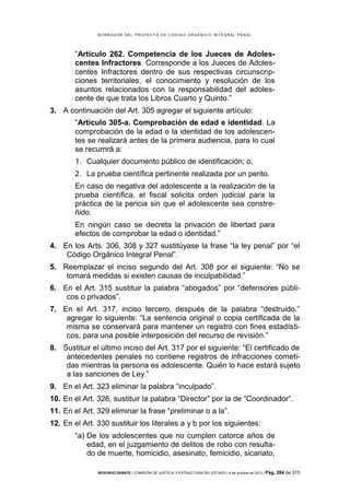B OR R AD OR D E L P R OYE C T O D E C ÓD IG O OR GÁ N IC O IN T E GR AL P E N AL

“Artículo 262. Competencia de los Jueces de Adolescentes Infractores. Corresponde a los Jueces de Adolescentes Infractores dentro de sus respectivas circunscripciones territoriales, el conocimiento y resolución de los
asuntos relacionados con la responsabilidad del adolescente de que trata los Libros Cuarto y Quinto.”
3. A continuación del Art. 305 agregar el siguiente artículo:
“Artículo 305-a. Comprobación de edad e identidad. La
comprobación de la edad o la identidad de los adolescentes se realizará antes de la primera audiencia, para lo cual
se recurrirá a:
1. Cualquier documento público de identificación; o,
2. La prueba científica pertinente realizada por un perito.
En caso de negativa del adolescente a la realización de la
prueba científica, el fiscal solicita orden judicial para la
práctica de la pericia sin que el adolescente sea constreñido.
En ningún caso se decreta la privación de libertad para
efectos de comprobar la edad o identidad.”
4. En los Arts. 306, 308 y 327 sustitúyase la frase “la ley penal” por “el
Código Orgánico Integral Penal”.
5. Reemplazar el inciso segundo del Art. 308 por el siguiente: “No se
tomará medidas si existen causas de inculpabilidad.”
6. En el Art. 315 sustituir la palabra “abogados” por “defensores públicos o privados”.
7. En el Art. 317, inciso tercero, después de la palabra “destruido.”
agregar lo siguiente: “La sentencia original o copia certificada de la
misma se conservará para mantener un registro con fines estadísticos, para una posible interposición del recurso de revisión.”
8. Sustituir el último inciso del Art. 317 por el siguiente: “El certificado de
antecedentes penales no contiene registros de infracciones cometidas mientras la persona es adolescente. Quién lo hace estará sujeto
a las sanciones de Ley.”
9. En el Art. 323 eliminar la palabra “inculpado”.
10. En el Art. 326, sustituir la palabra “Director” por la de “Coordinador”.
11. En el Art. 329 eliminar la frase “preliminar o a la”.
12. En el Art. 330 sustituir los literales a y b por los siguientes:
“a) De los adolescentes que no cumplen catorce años de
edad, en el juzgamiento de delitos de robo con resultado de muerte, homicidio, asesinato, femicidio, sicariato,
SEGUNDO DEBATE | COMISIÓN DE JUSTICIA Y ESTRUCTURA DEL ESTADO | 4 de octubre de 2013 | Pág.

284 de 315

 
