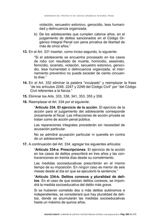 B OR R AD OR D E L P R OYE C T O D E C ÓD IG O OR GÁ N IC O IN T E GR AL P E N AL

violación, secuestro extorsivo, genocidio, lesa humanidad y delincuencia organizada.
b) De los adolescentes que cumplen catorce años, en el
juzgamiento de delitos sancionados en el Código Orgánico Integral Penal con pena privativa de libertad de
más de cinco años.”
13. En el Art. 331 insertar, como inciso segundo, lo siguiente:
“Si el adolescente se encuentra procesado en los casos
de robo con resultado de muerte, homicidio, asesinato,
femicidio, sicariato, violación, secuestro extorsivo, genocidio, lesa humanidad o delincuencia organizada, el internamiento preventivo no puede exceder de ciento cincuenta días.”
14. En el Art. 332 eliminar la palabra “inculpado” y reemplazar la frase
“de los artículos 2246, 2247 y 2248 del Código Civil” por “del Código
Civil referentes a la fianza.”
15. Eliminar los Arts. 333, 338, 341, 353, 355 y 358.
16. Reemplazar el Art. 334 por el siguiente:
“Artículo 334. El ejercicio de la acción. El ejercicio de la
acción para el juzgamiento del adolescente corresponde
únicamente al fiscal. Las infracciones de acción privada se
tratan como de acción penal pública.
Las reparaciones integrales procederán sin necesidad de
acusación particular.
No se admitirá acusación particular ni querella en contra
de un adolescente.”
17. A continuación del Art. 334, agregar los siguientes artículos:
“Artículo 334-a. Prescripciones. El ejercicio de la acción
en los casos de delitos prescribirá en tres años y las contravenciones en treinta días desde su cometimiento.
Las medidas socioeducativas prescribirán en el mismo
tiempo de su imposición. En ningún caso es menor de seis
meses desde el día en que se ejecutorió la sentencia.”
“Artículo 334-b. Delitos conexos y pluralidad de delitos. En el caso de que existan delitos conexos, se impondrá la medida socioeducativa del delito más grave.
Si se hubieren cometido dos o más delitos autónomos e
independientes, se considerará que hay pluralidad de delitos, donde se acumularán las medidas socioeducativas
hasta un máximo de quince años.

SEGUNDO DEBATE | COMISIÓN DE JUSTICIA Y ESTRUCTURA DEL ESTADO | 4 de octubre de 2013 | Pág.

285 de 315

 