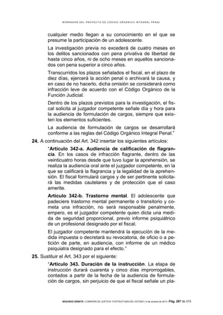B OR R AD OR D E L P R OYE C T O D E C ÓD IG O OR GÁ N IC O IN T E GR AL P E N AL

cualquier medio llegan a su conocimiento en el que se
presume la participación de un adolescente.
La investigación previa no excederá de cuatro meses en
los delitos sancionados con pena privativa de libertad de
hasta cinco años, ni de ocho meses en aquellos sancionados con pena superior a cinco años.
Transcurridos los plazos señalados el fiscal, en el plazo de
diez días, ejercerá la acción penal o archivará la causa, y
en caso de no hacerlo, dicha omisión se considerará como
infracción leve de acuerdo con el Código Orgánico de la
Función Judicial.
Dentro de los plazos previstos para la investigación, el fiscal solicita al juzgador competente señale día y hora para
la audiencia de formulación de cargos, siempre que existen los elementos suficientes.
La audiencia de formulación de cargos se desarrollará
conforme a las reglas del Código Orgánico Integral Penal.”
24. A continuación del Art. 342 insertar los siguientes artículos:
“Artículo 342-a. Audiencia de calificación de flagrancia. En los casos de infracción flagrante, dentro de las
veinticuatro horas desde que tuvo lugar la aprehensión, se
realiza la audiencia oral ante el juzgador competente, en la
que se calificará la flagrancia y la legalidad de la aprehensión. El fiscal formulará cargos y de ser pertinente solicitará las medidas cautelares y de protección que el caso
amerite.
Artículo 342-b. Trastorno mental. El adolescente que
padeciere trastorno mental permanente o transitorio y cometa una infracción, no será responsable penalmente,
empero, es el juzgador competente quien dicta una medida de seguridad proporcional, previo informe psiquiátrico
de un profesional designado por el fiscal.
El juzgador competente mantendrá la ejecución de la medida impuesta o decretará su revocatoria, de oficio o a petición de parte, en audiencia, con informe de un médico
psiquiatra designado para el efecto.”
25. Sustituir el Art. 343 por el siguiente:
“Artículo 343. Duración de la instrucción. La etapa de
instrucción durará cuarenta y cinco días improrrogables,
contados a partir de la fecha de la audiencia de formulación de cargos, sin perjuicio de que el fiscal señale un pla-

SEGUNDO DEBATE | COMISIÓN DE JUSTICIA Y ESTRUCTURA DEL ESTADO | 4 de octubre de 2013 | Pág.

287 de 315

 