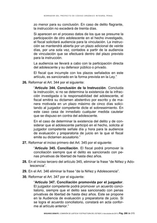 B OR R AD OR D E L P R OYE C T O D E C ÓD IG O OR GÁ N IC O IN T E GR AL P E N AL

zo menor para su conclusión. En caso de delito flagrante,
la instrucción no excederá de treinta días.
Si aparecen en el proceso datos de los que se presume la
participación de otro adolescente en el hecho investigado,
el fiscal solicitará audiencia para la vinculación. La instrucción se mantendrá abierta por un plazo adicional de veinte
días, por una sola vez, contados a partir de la audiencia
de vinculación que se efectuará dentro del plazo previsto
para la instrucción.
La audiencia se llevará a cabo con la participación directa
del adolescente y su defensor público o privado.
El fiscal que incumple con los plazos señalados en este
artículo, es sancionado en la forma prevista en la Ley.”
26. Reformar el Art. 344 por el siguiente:
“Artículo 344. Conclusión de la Instrucción. Concluida
la instrucción, si no se determina la existencia de la infracción investigada o la responsabilidad del adolescente, el
fiscal emitirá su dictamen abstentivo por escrito y de manera motivada en un plazo máximo de cinco días solicitando al juzgador competente dicte el sobreseimiento. En
este caso cesa de inmediato cualquier medida cautelar
que se dispuso en contra del adolescente.
En el caso de determinar la existencia del delito y de considerar que el adolescente participó en el hecho, solicita al
juzgador competente señale día y hora para la audiencia
de evaluación y preparatoria de juicio en la que el fiscal
emite su dictamen acusatorio.”
27. Reformar el inciso primero del Art. 345 por el siguiente:
“Artículo 345. Conciliación. El fiscal podrá promover la
conciliación siempre que el delito es sancionado con penas privativas de libertad de hasta diez años.
28. En el inciso tercero del artículo 345, eliminar la frase “de Niñez y Adolescencia”.
29. En el Art. 346 eliminar la frase “de la Niñez y Adolescencia”.
30. Reformar el Art. 347 por el siguiente:
“Artículo 347. Conciliación promovida por el juzgador.
El juzgador competente podrá promover un acuerdo conciliatorio, siempre que el delito sea sancionado con penas
privativas de libertad de hasta diez años. Este se propone
en la Audiencia de evaluación y preparatoria de juicio. Si
se logra el acuerdo conciliatorio, constará en acta conforme al artículo anterior.”
SEGUNDO DEBATE | COMISIÓN DE JUSTICIA Y ESTRUCTURA DEL ESTADO | 4 de octubre de 2013 | Pág.

288 de 315

 