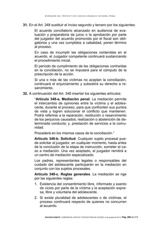 B OR R AD OR D E L P R OYE C T O D E C ÓD IG O OR GÁ N IC O IN T E GR AL P E N AL

31. En el Art. 348 sustituir el inciso segundo y tercero por los siguientes:
El acuerdo conciliatorio alcanzado en audiencia de evaluación y preparatoria de juicio o la aprobación por parte
del juzgador del acuerdo promovido por el fiscal son obligatorios y una vez cumplidos a cabalidad, ponen término
al proceso.
En caso de incumplir las obligaciones contenidas en el
acuerdo, el Juzgador competente continuará sustanciando
el procedimiento inicial.
El período de cumplimiento de las obligaciones contraídas
en la conciliación, no se imputará para el cómputo de la
prescripción de la acción.
Si una o más de las víctimas no aceptan la conciliación,
continuará el enjuiciamiento y subsistirá su derecho a resarcimiento.
32. A continuación del Art. 348 insertar los siguientes artículos:
“Artículo 348-a. Mediación penal. La mediación permite
el intercambio de opiniones entre la víctima y el adolescente, durante el proceso, para que confronten sus puntos
de vista y logren solucionar el conflicto que mantienen.
Podrá referirse a la reparación, restitución o resarcimiento
de los perjuicios causados; realización o abstención de determinada conducta; y, prestación de servicios a la comunidad.
Procederá en los mismos casos de la conciliación.”
Artículo 348-b. Solicitud. Cualquier sujeto procesal puede solicitar al juzgador, en cualquier momento, hasta antes
de la conclusión de la etapa de instrucción, someter el caso a mediación. Una vez aceptado, el juzgador remitirá a
un centro de mediación especializado.
Los padres, representantes legales o responsables del
cuidado del adolescente participarán en la mediación en
conjunto con los sujetos procesales.
Artículo 348-c. Reglas generales. La mediación se rige
por las siguientes reglas:
1. Existencia del consentimiento libre, informado y exento
de vicios por parte de la víctima y la aceptación expresa, libre y voluntaria del adolescente.
2. Si existe pluralidad de adolescentes o de víctimas, el
proceso continuará respecto de quienes no concurren
al acuerdo.
SEGUNDO DEBATE | COMISIÓN DE JUSTICIA Y ESTRUCTURA DEL ESTADO | 4 de octubre de 2013 | Pág.

289 de 315

 