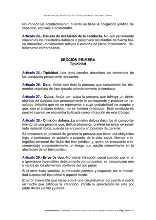 B OR R AD OR D E L P R OYE C T O D E C ÓD IG O OR GÁ N IC O IN T E GR AL P E N AL

No impedir un acontecimiento, cuando se tiene la obligación jurídica de
impedirlo, equivale a ocasionarlo.
Artículo 24.- Causas de exclusión de la conducta. No son penalmente
relevantes los resultados dañosos o peligrosos resultantes de fuerza física irresistible, movimientos reflejos o estados de plena inconciencia, debidamente comprobados.

SECCIÓN PRIMERA
Tipicidad
Artículo 25.- Tipicidad. Los tipos penales describen los elementos de
las conductas penalmente relevantes.
Artículo 26.- Dolo. Actúa con dolo la persona que conociendo los elementos objetivos del tipo ejecuta voluntariamente la conducta.
Artículo 27.- Culpa. Actúa con culpa la persona que infringe un deber
objetivo de cuidado que personalmente le corresponde y produce un resultado delictivo que no se representa o cuya probabilidad no acepta; y
que, con el cuidado debido, no se hubiera producido. Esta conducta es
punible cuando se encuentra tipificada como infracción en este Código.
Artículo 28.- Omisión dolosa. La omisión dolosa describe el comportamiento de una persona que, deliberadamente, prefiere no evitar un resultado material típico, cuando se encuentra en posición de garante.
Se encuentra en posición de garante la persona que tiene una obligación
legal o contractual de cuidado o custodia de la vida, salud, libertad e integridad personal del titular del bien jurídico; y, quien ha provocado o incrementado precedentemente un riesgo que resulte determinante en la
afectación de un bien jurídico.
Artículo 29.- Error de tipo. No existe infracción penal cuando, por error
o ignorancia invencibles debidamente comprobados, se desconocen uno
o varios de los elementos objetivos del tipo penal.
Si el error fuere vencible, la infracción persiste y responde por la modalidad culposa del tipo penal si aquella existe.
El error invencible que recae sobre una circunstancia agravante o sobre
un hecho que califique la infracción, impide la apreciación de esta por
parte de las juezas y jueces.

SEGUNDO DEBATE | COMISIÓN DE JUSTICIA Y ESTRUCTURA DEL ESTADO | 4 de octubre de 2013 | Pág.

29 de 315

 