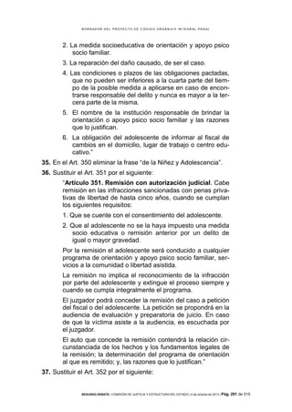 B OR R AD OR D E L P R OYE C T O D E C ÓD IG O OR GÁ N IC O IN T E GR AL P E N AL

2. La medida socioeducativa de orientación y apoyo psico
socio familiar.
3. La reparación del daño causado, de ser el caso.
4. Las condiciones o plazos de las obligaciones pactadas,
que no pueden ser inferiores a la cuarta parte del tiempo de la posible medida a aplicarse en caso de encontrarse responsable del delito y nunca es mayor a la tercera parte de la misma.
5. El nombre de la institución responsable de brindar la
orientación o apoyo psico socio familiar y las razones
que lo justifican.
6. La obligación del adolescente de informar al fiscal de
cambios en el domicilio, lugar de trabajo o centro educativo.”
35. En el Art. 350 eliminar la frase “de la Niñez y Adolescencia”.
36. Sustituir el Art. 351 por el siguiente:
“Artículo 351. Remisión con autorización judicial. Cabe
remisión en las infracciones sancionadas con penas privativas de libertad de hasta cinco años, cuando se cumplan
los siguientes requisitos:
1. Que se cuente con el consentimiento del adolescente.
2. Que al adolescente no se la haya impuesto una medida
socio educativa o remisión anterior por un delito de
igual o mayor gravedad.
Por la remisión el adolescente será conducido a cualquier
programa de orientación y apoyo psico socio familiar, servicios a la comunidad o libertad asistida.
La remisión no implica el reconocimiento de la infracción
por parte del adolescente y extingue el proceso siempre y
cuando se cumpla integralmente el programa.
El juzgador podrá conceder la remisión del caso a petición
del fiscal o del adolescente. La petición se propondrá en la
audiencia de evaluación y preparatoria de juicio. En caso
de que la víctima asiste a la audiencia, es escuchada por
el juzgador.
El auto que concede la remisión contendrá la relación circunstanciada de los hechos y los fundamentos legales de
la remisión; la determinación del programa de orientación
al que es remitido; y, las razones que lo justifican.”
37. Sustituir el Art. 352 por el siguiente:

SEGUNDO DEBATE | COMISIÓN DE JUSTICIA Y ESTRUCTURA DEL ESTADO | 4 de octubre de 2013 | Pág.

291 de 315

 