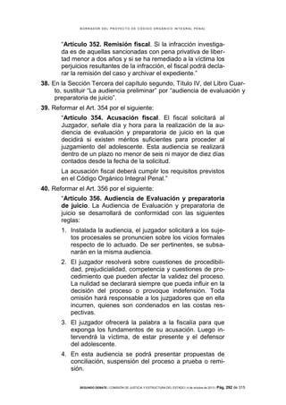 B OR R AD OR D E L P R OYE C T O D E C ÓD IG O OR GÁ N IC O IN T E GR AL P E N AL

“Artículo 352. Remisión fiscal. Si la infracción investigada es de aquellas sancionadas con pena privativa de libertad menor a dos años y si se ha remediado a la víctima los
perjuicios resultantes de la infracción, el fiscal podrá declarar la remisión del caso y archivar el expediente.”
38. En la Sección Tercera del capítulo segundo, Título IV, del Libro Cuarto, sustituir “La audiencia preliminar” por “audiencia de evaluación y
preparatoria de juicio”.
39. Reformar el Art. 354 por el siguiente:
“Artículo 354. Acusación fiscal. El fiscal solicitará al
Juzgador, señale día y hora para la realización de la audiencia de evaluación y preparatoria de juicio en la que
decidirá si existen méritos suficientes para proceder al
juzgamiento del adolescente. Esta audiencia se realizará
dentro de un plazo no menor de seis ni mayor de diez días
contados desde la fecha de la solicitud.
La acusación fiscal deberá cumplir los requisitos previstos
en el Código Orgánico Integral Penal.”
40. Reformar el Art. 356 por el siguiente:
“Artículo 356. Audiencia de Evaluación y preparatoria
de juicio. La Audiencia de Evaluación y preparatoria de
juicio se desarrollará de conformidad con las siguientes
reglas:
1. Instalada la audiencia, el juzgador solicitará a los sujetos procesales se pronuncien sobre los vicios formales
respecto de lo actuado. De ser pertinentes, se subsanarán en la misma audiencia.
2. El juzgador resolverá sobre cuestiones de procedibilidad, prejudicialidad, competencia y cuestiones de procedimiento que pueden afectar la validez del proceso.
La nulidad se declarará siempre que pueda influir en la
decisión del proceso o provoque indefensión. Toda
omisión hará responsable a los juzgadores que en ella
incurren, quienes son condenados en las costas respectivas.
3. El juzgador ofrecerá la palabra a la fiscalía para que
exponga los fundamentos de su acusación. Luego intervendrá la víctima, de estar presente y el defensor
del adolescente.
4. En esta audiencia se podrá presentar propuestas de
conciliación, suspensión del proceso a prueba o remisión.
SEGUNDO DEBATE | COMISIÓN DE JUSTICIA Y ESTRUCTURA DEL ESTADO | 4 de octubre de 2013 | Pág.

292 de 315

 