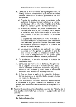 B OR R AD OR D E L P R OYE C T O D E C ÓD IG O OR GÁ N IC O IN T E GR AL P E N AL

5. Concluida la intervención de los sujetos procesales, si
no hay vicios de procedimiento que afecten la validez
procesal continuará la audiencia, para lo cual las partes deberán:
a) Anunciar las pruebas que serán presentadas en la
audiencia de juicio, formular solicitudes y planteamientos que estimen relevantes referidos a la oferta
de prueba realizada, por los demás intervinientes.
b) Solicitar la exclusión, rechazo o inadmisibilidad de
los medios de prueba, de conformidad con lo previsto en la Ley, que estén encaminados a probar hechos notorios o que por otro motivo no requieran
prueba.
El juzgador se pronunciará en forma motivada rechazando la objeción o aceptándola y en este último
caso, declarará qué evidencias son ineficaces hasta
ese momento procesal excluyendo la práctica de
medios de prueba ilegales.
c) Los acuerdos probatorios se realizarán por mutuo
consenso entre las partes o a petición de una de
ellas cuando el hecho sea innecesario probar, inclusive sobre la comparecencia de los peritos para
rendir testimonio sobre los informes presentados.
6. En ningún caso el juzgador decretará la práctica de
pruebas de oficio.
7. Concluidas las intervenciones de los sujetos procesales, el juzgador anunciará de manera verbal su resolución de sobreseer o convocar a audiencia de juicio; y,
dentro de las cuarenta y ocho horas la resolución
anunciada será remitida por escrito y motivada.
8. Al final, se sienta la razón de la realización de la audiencia, que recoge la identidad de los comparecientes
y la resolución del juzgador.
En caso de aceptarse una forma anticipada de terminación
o suspensión el juzgador procederá de acuerdo a lo dispuesto para la remisión, la suspensión a prueba y la conciliación.”
41. Reformar la sección cuarta del capítulo segundo, del Título IV, del libro Cuarto denominada “La audiencia de Juzgamiento” por lo siguiente:
“Sección Cuarta
La Audiencia de Juicio
SEGUNDO DEBATE | COMISIÓN DE JUSTICIA Y ESTRUCTURA DEL ESTADO | 4 de octubre de 2013 | Pág.

293 de 315

 