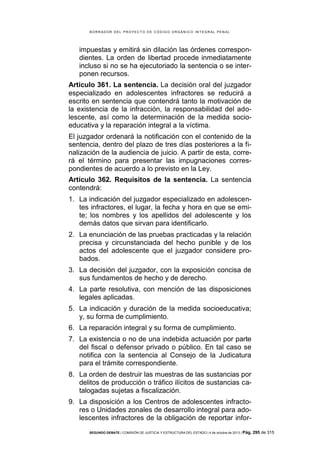 B OR R AD OR D E L P R OYE C T O D E C ÓD IG O OR GÁ N IC O IN T E GR AL P E N AL

impuestas y emitirá sin dilación las órdenes correspondientes. La orden de libertad procede inmediatamente
incluso si no se ha ejecutoriado la sentencia o se interponen recursos.
Artículo 361. La sentencia. La decisión oral del juzgador
especializado en adolescentes infractores se reducirá a
escrito en sentencia que contendrá tanto la motivación de
la existencia de la infracción, la responsabilidad del adolescente, así como la determinación de la medida socioeducativa y la reparación integral a la víctima.
El juzgador ordenará la notificación con el contenido de la
sentencia, dentro del plazo de tres días posteriores a la finalización de la audiencia de juicio. A partir de esta, correrá el término para presentar las impugnaciones correspondientes de acuerdo a lo previsto en la Ley.
Artículo 362. Requisitos de la sentencia. La sentencia
contendrá:
1. La indicación del juzgador especializado en adolescentes infractores, el lugar, la fecha y hora en que se emite; los nombres y los apellidos del adolescente y los
demás datos que sirvan para identificarlo.
2. La enunciación de las pruebas practicadas y la relación
precisa y circunstanciada del hecho punible y de los
actos del adolescente que el juzgador considere probados.
3. La decisión del juzgador, con la exposición concisa de
sus fundamentos de hecho y de derecho.
4. La parte resolutiva, con mención de las disposiciones
legales aplicadas.
5. La indicación y duración de la medida socioeducativa;
y, su forma de cumplimiento.
6. La reparación integral y su forma de cumplimiento.
7. La existencia o no de una indebida actuación por parte
del fiscal o defensor privado o público. En tal caso se
notifica con la sentencia al Consejo de la Judicatura
para el trámite correspondiente.
8. La orden de destruir las muestras de las sustancias por
delitos de producción o tráfico ilícitos de sustancias catalogadas sujetas a fiscalización.
9. La disposición a los Centros de adolescentes infractores o Unidades zonales de desarrollo integral para adolescentes infractores de la obligación de reportar inforSEGUNDO DEBATE | COMISIÓN DE JUSTICIA Y ESTRUCTURA DEL ESTADO | 4 de octubre de 2013 | Pág.

295 de 315

 