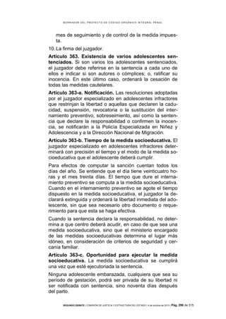 B OR R AD OR D E L P R OYE C T O D E C ÓD IG O OR GÁ N IC O IN T E GR AL P E N AL

mes de seguimiento y de control de la medida impuesta.
10. La firma del juzgador.
Artículo 363. Existencia de varios adolescentes sentenciados. Si son varios los adolescentes sentenciados,
el juzgador debe referirse en la sentencia a cada uno de
ellos e indicar si son autores o cómplices; o, ratificar su
inocencia. En este último caso, ordenará la cesación de
todas las medidas cautelares.
Artículo 363-a. Notificación. Las resoluciones adoptadas
por el juzgador especializado en adolescentes infractores
que restrinjan la libertad o aquellas que declaren la caducidad, suspensión, revocatoria o la sustitución del internamiento preventivo, sobreseimiento, así como la sentencia que declare la responsabilidad o confirmen la inocencia, se notificarán a la Policía Especializada en Niñez y
Adolescencia y a la Dirección Nacional de Migración.
Artículo 363-b. Tiempo de la medida socioeducativa. El
juzgador especializado en adolescentes infractores determinará con precisión el tiempo y el modo de la medida socioeducativa que el adolescente deberá cumplir.
Para efectos de computar la sanción cuentan todos los
días del año. Se entiende que el día tiene veinticuatro horas y el mes treinta días. El tiempo que dure el internamiento preventivo se computa a la medida socioeducativa.
Cuando en el internamiento preventivo se agote el tiempo
dispuesto en la medida socioeducativa, el juzgador la declarará extinguida y ordenará la libertad inmediata del adolescente, sin que sea necesario otro documento o requerimiento para que esta se haga efectiva.
Cuando la sentencia declara la responsabilidad, no determina a que centro deberá acudir, en caso de que sea una
medida socioeducativa, sino que el ministerio encargado
de las medidas socioeducativas determina el lugar más
idóneo, en consideración de criterios de seguridad y cercanía familiar.
Artículo 363-c. Oportunidad para ejecutar la medida
socioeducativa. La medida socioeducativa se cumplirá
una vez que esté ejecutoriada la sentencia.
Ninguna adolescente embarazada, cualquiera que sea su
período de gestación, podrá ser privada de su libertad ni
ser notificada con sentencia, sino noventa días después
del parto.
SEGUNDO DEBATE | COMISIÓN DE JUSTICIA Y ESTRUCTURA DEL ESTADO | 4 de octubre de 2013 | Pág.

296 de 315

 