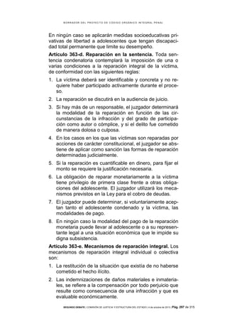 B OR R AD OR D E L P R OYE C T O D E C ÓD IG O OR GÁ N IC O IN T E GR AL P E N AL

En ningún caso se aplicarán medidas socioeducativas privativas de libertad a adolescentes que tengan discapacidad total permanente que limite su desempeño.
Artículo 363-d. Reparación en la sentencia. Toda sentencia condenatoria contemplará la imposición de una o
varias condiciones a la reparación integral de la víctima,
de conformidad con las siguientes reglas:
1. La víctima deberá ser identificable y concreta y no requiere haber participado activamente durante el proceso.
2. La reparación se discutirá en la audiencia de juicio.
3. Si hay más de un responsable, el juzgador determinará
la modalidad de la reparación en función de las circunstancias de la infracción y del grado de participación como autor o cómplice, y si el delito fue cometido
de manera dolosa o culposa.
4. En los casos en los que las víctimas son reparadas por
acciones de carácter constitucional, el juzgador se abstiene de aplicar como sanción las formas de reparación
determinadas judicialmente.
5. Si la reparación es cuantificable en dinero, para fijar el
monto se requiere la justificación necesaria.
6. La obligación de reparar monetariamente a la víctima
tiene privilegio de primera clase frente a otras obligaciones del adolescente. El juzgador utilizará los mecanismos previstos en la Ley para el cobro de deudas.
7. El juzgador puede determinar, si voluntariamente aceptan tanto el adolescente condenado y la víctima, las
modalidades de pago.
8. En ningún caso la modalidad del pago de la reparación
monetaria puede llevar al adolescente o a su representante legal a una situación económica que le impide su
digna subsistencia.
Artículo 363-e. Mecanismos de reparación integral. Los
mecanismos de reparación integral individual o colectiva
son:
1. La restitución de la situación que existía de no haberse
cometido el hecho ilícito.
2. Las indemnizaciones de daños materiales e inmateriales, se refiere a la compensación por todo perjuicio que
resulte como consecuencia de una infracción y que es
evaluable económicamente.
SEGUNDO DEBATE | COMISIÓN DE JUSTICIA Y ESTRUCTURA DEL ESTADO | 4 de octubre de 2013 | Pág.

297 de 315

 