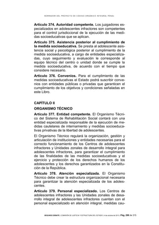 B OR R AD OR D E L P R OYE C T O D E C ÓD IG O OR GÁ N IC O IN T E GR AL P E N AL

Artículo 374. Autoridad competente. Los juzgadores especializados en adolescentes infractores son competentes
para el control jurisdiccional de la ejecución de las medidas socioeducativas que se aplican.
Artículo 375. Asistencia posterior al cumplimiento de
la medida socioeducativa. Se presta al adolescente asistencia social y psicológica posterior al cumplimiento de la
medida socioeducativa, a cargo de entidades especializadas, cuyo seguimiento y evaluación le corresponde al
equipo técnico del centro o unidad donde se cumple la
medida socioeducativa, de acuerdo con el tiempo que
considere necesario.
Artículo 376. Convenios. Para el cumplimiento de las
medidas socioeducativas el Estado podrá suscribir convenios con entidades públicas o privadas que garanticen el
cumplimiento de los objetivos y condiciones señaladas en
este Libro.
CAPÍTULO II
ORGANISMO TÉCNICO
Artículo 377. Entidad competente. El Organismo Técnico del Sistema de Rehabilitación Social contará con una
entidad especializada responsable de la ejecución de medidas cautelares de internamiento y medidas socioeducativas privativas de la libertad de adolescentes.
El Organismo Técnico regulará la organización, gestión y
articulación de instituciones y entidades necesarias para el
correcto funcionamiento de los Centros de adolescentes
infractores y Unidades zonales de desarrollo integral para
adolescentes infractores, para garantizar el cumplimiento
de las finalidades de las medidas socioeducativas y el
ejercicio y protección de los derechos humanos de los
adolescentes y los derechos garantizados en la Constitución de la República.
Artículo 378. Atención especializada. El Organismo
Técnico debe crear la estructura organizacional necesaria
para garantizar la atención especializada de los adolescentes.
Artículo 379. Personal especializado. Los Centros de
adolescentes infractores y las Unidades zonales de desarrollo integral de adolescentes infractores cuentan con el
personal especializado en atención integral, medidas cau-

SEGUNDO DEBATE | COMISIÓN DE JUSTICIA Y ESTRUCTURA DEL ESTADO | 4 de octubre de 2013 | Pág.

299 de 315

 